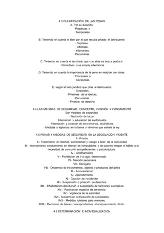 4.3 CLASIFICACIÓN DE LAS PENAS 
A. Por su duración: 
· Perpetuas o 
· Temporales 
B. Teniendo en cuenta el bien por el que resulta privado el delincuente: 
· Capitales. 
· Aflictivas. 
· Infamantes. 
· Pecuniarias. 
C. Teniendo en cuenta el resultado que con ellas se busca producir. 
· Correctivas o se simple advertencia 
D. Teniendo en cuenta la importancia de la pena en relación con otras: 
· Principales o 
· Accesorias 
E. según el bien jurídico que priva al delincuente: 
· Corporales. 
· Privativas de la libertad, 
· Pecuniarias. 
· Privativa de derecho. 
4.4 LAS MEDIDAS DE SEGURIDAD: CONCEPTO, FUNCIÓN Y FUNDAMENTO 
Son medidas de seguridad: 
· Reclusión de locos. 
· Internación y educación de sordomudos. 
· Internación y curación de toxicómanos, alcohólicos. 
· Medidas y vigilancia en la forma y términos que señale la ley. 
4.5 PENAS Y MEDIDAS DE SEGURIDAD EN LA LEGISLACIÓN VIGENTE 
I.- Prisión 
II.- Tratamiento en libertad, semilibertad y trabajo a favor de la comunidad 
III.- Internamiento o tratamiento en libertad de inimputables y de quienes tengan el hábito o la 
necesidad de consumir estupefacientes o psicotrópicos. 
IV.- Confinamiento 
V.- Prohibición de ir a lugar determinado 
VI.- Sanción pecuniaria 
VII.- Derogado 
VIII.- Decomiso de instrumentos, objetos y productos del delito 
IX.- Amonestación 
X.- Apercibimiento 
XI.- Caución de no ofender 
XII.- Suspensión o privación de derechos. 
XIII.- Inhabilitación,destitución o suspensión de funciones o empleos 
XIV.- Publicación especial de sentencia. 
XV.- Vigilancia de la autoridad. 
XVI.- Suspensión o disolución de sociedades. 
XVII.- Medidas tutelares para menores. 
XVIII.- Decomiso de bienes correspondientes al enriquecimiento ilícito. 
4.6 DETERMINACIÓN E INDIVIDUALIZACIÓN 
 