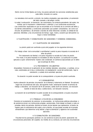 Dentro de los límites fijados por la ley, los jueces aplicarán las sanciones establecidas para 
cada delito, tomando en cuenta: 
- La naturaleza de la acción u omisión, los medios empleados para ejecutarlas y la extensión 
del daño causado y del peligro corrido 
- La edad, la educación, la ilustración, las costumbres y la conducta precedente del sujeto, los 
motivos que lo impulsaron o determinaron a delinquir y sus condiciones económicas. 
- Las condiciones especiales en que se encontraba en el momento de la comisión del delito y 
los demás antecedentes y condiciones personales que puedan comprobarse, así como sus 
vínculos de parentesco, de amistad o nacidos de otras relaciones sociales, la calidad de las 
personas ofendidas y las circunstancias de tiempo, lugar, modo y ocasión que demuestren su 
mayor o menor temibilidad. 
4.7 SUSTITUCIÓN Y CONMUTACIÓN DE SANCIONES Y CONDENA CONDICIONAL 
4.7.1 SUSTITUCIÓN DE SANCIONES 
La prisión podrá ser sustituida a juicio del juzgador en los siguientes términos: 
· Por trabajo a favor de la comunidad o semilibertad cuando la pena impuesta no exceda de 4 
años de prisión. 
· Por tratamiento de libertad, si la pena impuesta no excede de 3 años de prisión. 
· Por multa, si la pena impuesta no excedede 22 años de prisión. La sustitución no podrá 
aplicarse a quien anteriormente hubiere sido condenado en sentencia ejecutoriada por el delito 
que se persiga de oficio. 
4.7.2 TRATAMIENTO EN LIBERTAD 
(Imputables) Consiste en la aplicación de las medidas laborales, educativas y curativas, en su 
caso, autorizadas por la ley y conducentes a la readaptación social del sentenciado, bajo la 
orientación y cuidado de la autoridad ejecutora. 
Su duración no podrá exceder de la correspondiente a la pena de prisión sustituida. 
4.7.3 SEMILIBERTAD 
Implica alteración de períodos de privación de la libertad y tratamiento en libertad. Se aplicará, 
según las circunstancias del caso, del siguiente modo: externación durante la semana de 
trabajo o educativa, con reclusión de fin de semana, salida de fin de semana, con reclusión 
durante el resto de ésta; o salida diurna, con reclusión nocturna. 
La duración de la semilibertad no podrá exceder de la correspondiente a la pena de prisión 
sustituida. 
4.7.4 TRABAJO A FAVOR DE LA COMUNIDAD 
Consiste en la prestación de servicios no remunerados, en instituciones públicas educativas o 
de asistencia social o en instituciones privadas asistenciales. Este trabajo se llevará a cabo en 
jornadas dentro de períodos distintos al horario de las labores que representen la fuente de 
ingreso para la subsistencia del sujeto y de su familia, sin que pueda exceder de la jornada 
extraordinaria que determine la ley laboral y bajo la orientación y vigilancia de la autoridad 
ejecutora. 
4.7.5 CONMUTACIÓN DE SANCIONES 
Facultad de los juecespara perdonar en una sentencia la pena de prisión, apreciando las 
circunstancias personales del culpable, los móviles de su conducta, así como las circunstancias 
 