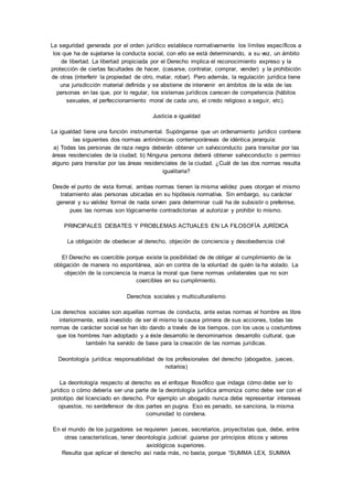 La seguridad generada por el orden jurídico establece normativamente los límites específicos a 
los que ha de sujetarse la conducta social, con ello se está determinando, a su vez, un ámbito 
de libertad. La libertad propiciada por el Derecho implica el reconocimiento expreso y la 
protección de ciertas facultades de hacer, (casarse, contratar, comprar, vender) y la prohibición 
de otras (interferir la propiedad de otro, matar, robar). Pero además, la regulación jurídica tiene 
una jurisdicción material definida y se abstiene de intervenir en ámbitos de la vida de las 
personas en las que, por lo regular, los sistemas jurídicos carecen de competencia (hábitos 
sexuales, el perfeccionamiento moral de cada uno, el credo religioso a seguir, etc). 
Justicia e igualdad 
La igualdad tiene una función instrumental. Supónganse que un ordenamiento jurídico contiene 
las siguientes dos normas antinómicas contemporáneas de idéntica jerarquía: 
a) Todas las personas de raza negra deberán obtener un salvoconducto para transitar por las 
áreas residenciales de la ciudad; b) Ninguna persona deberá obtener salvoconducto o permiso 
alguno para transitar por las áreas residenciales de la ciudad. ¿Cuál de las dos normas resulta 
igualitaria? 
Desde el punto de vista formal, ambas normas tienen la misma validez pues otorgan el mismo 
tratamiento alas personas ubicadas en su hipótesis normativa. Sin embargo, su carácter 
general y su validez formal de nada sirven para determinar cuál ha de subsistir o preferirse, 
pues las normas son lógicamente contradictorias al autorizar y prohibir lo mismo. 
PRINCIPALES DEBATES Y PROBLEMAS ACTUALES EN LA FILOSOFÍA JURÍDICA 
La obligación de obedecer al derecho, objeción de conciencia y desobediencia civil 
El Derecho es coercible porque existe la posibilidad de de obligar al cumplimiento de la 
obligación de manera no espontánea, aún en contra de la voluntad de quién la ha violado. La 
objeción de la conciencia la marca la moral que tiene normas unilaterales que no son 
coercibles en su cumplimiento. 
Derechos sociales y multiculturalismo 
Los derechos sociales son aquellas normas de conducta, ante estas normas el hombre es libre 
interiormente, está investido de ser él mismo la causa primera de sus acciones, todas las 
normas de carácter social se han ido dando a través de los tiempos, con los usos u costumbres 
que los hombres han adoptado y a éste desarrollo le denominamos desarrollo cultural, que 
también ha servido de base para la creación de las normas jurídicas. 
Deontología jurídica: responsabilidad de los profesionales del derecho (abogados, jueces, 
notarios) 
La deontología respecto al derecho es el enfoque filosófico que indaga cómo debe ser lo 
jurídico o cómo debería ser una parte de la deontología jurídica armoniza como debe ser con el 
prototipo del licenciado en derecho. Por ejemplo un abogado nunca debe representar intereses 
opuestos, no serdefensor de dos partes en pugna. Eso es penado, se sanciona, la misma 
comunidad lo condena. 
En el mundo de los juzgadores se requieren jueces, secretarios, proyectistas que, debe, entre 
otras características, tener deontología judicial: guiarse por principios éticos y valores 
axiológicos superiores. 
Resulta que aplicar el derecho así nada más, no basta, porque “SUMMA LEX, SUMMA 
 