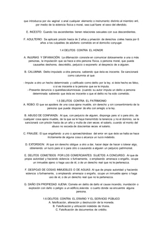 que introduzca por vía vaginal o anal cualquier elemento o instrumento distinto al miembro viril, 
por medio de la violencia física o moral, sea cual fuere el sexo del ofendido. 
E. INCESTO: Cuando los ascendientes tienen relaciones sexuales con sus descendientes. 
F. ADULTERIO: Se aplicará prisión hasta de 2 años y privación de derechos civiles hasta por 6 
años a los culpables de adulterio cometido en el domicilio conyugal. 
1.4 DELITOS CONTRA EL HONOR 
A. INJURIAS Y DIFAMACIÓN: La difamación consiste en comunicar dolosamente a una o más 
personas, la imputación que se hace a otra persona física, o persona moral, que pueda 
causarles deshonra, descrédito, perjuicio o exponerlo al desprecio de a alguien. 
B. CALUMNIA: Delito imputado a otra persona, sabiendo que ésta es inocente. Se sancionará 
como calumnia al que: 
- Impute a otro un hecho determinado y calificado como delito por la ley, si éste hecho es falso, 
o si es inocente a la persona que se le imputa. 
- Presente denuncia o querellascalumniosas (cuando su autor imputa un delito a persona 
determinada sabiendo que ésta es inocente o que el delito no ha sido cometido. 
1.5 DELITOS CONTRA EL PATRIMONIO 
A. ROBO: El que se apodera de una cosa ajena mueble, sin derecho y sin consentimiento de la 
persona que puede disponer de ella con arreglo a la ley. 
B. ABUSO DE CONFIANZA: Al que, con perjuicio de alguien, disponga para sí o para otro, de 
cualquier cosa ajena mueble, de la que se le haya transmitido la tenencia y no el dominio, se le 
sancionará con prisión hasta de un año y multa de cien veces el salario, cuando el monto del 
abuso no exceda de doscientas veces el salario. 
C. FRAUDE: El que engañando a uno o aprovechándose del error en que éste se halla se hace 
ilícitamente de alguna cosa o alcanza un lucro indebido. 
D. EXTORSION: Al que sin derecho obligue a otro a dar, hacer dejar de hacer o tolerar algo, 
obteniendo un lucro para sí o para otro o causando a alguien un perjuicio patrimonial. 
E. DELITOS COMETIDOS POR LOS COMERCIANTES SUJETOS A CONCURSO: Al que de 
propia autoridad y haciendo violencia o furtivamente, o empleando amenaza o engaño, ocupe 
un inmueble ajeno o haga uso de él, o de un derecho real que no le pertenezca. 
F. DESPOJO DE COSAS INMUEBLES O DE AGUAS: Al que de propia autoridad y haciendo 
violencia o furtivamente, o empleando amenaza o engaño, ocupe un inmueble ajeno o haga 
uso de el, o de un derecho real que no le pertenezca. 
G. DAÑO EN PROPIEDAD AJENA: Comete en delito de daño el cause incendio, inundación o 
explosión con daño o peligro a un edificio,vivienda o cuarto donde se encuentre alguna 
persona. 
1.6 DELITOS CONTRA EL ERARIO Y EL SERVICIO PÚBLICO 
A. falsificación, alteración y destrucción de la moneda. 
B. Falsificación y utilización indebida de títulos. 
C. Falsificación de documentos de crédito. 
 