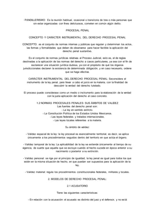 · PANDILLERISMO: Es la reunión habitual, ocasional o transitoria de tres o más personas que 
sin estar organizadas con fines delictuosos, cometen en común algún delito. 
PROCESAL PENAL 
CONCEPTO Y CARÁCTER INSTRUMENTAL DEL DERECHO PROCESAL PENAL 
CONCEPTO: es el conjunto de normas internas y públicas que regulan y determinan los actos, 
las formas y formalidades que deben de observarse para hacer factible la aplicación del 
derecho penal sustantivo. 
Es el conjunto de normas jurídicas relativas al Proceso Judicial, esto es, el de reglas 
destinadas a la aplicación de las normas del derecho a casos particulares, ya sea con el fin de 
esclarecer una situación jurídica dudosa, ya con el propósito de qué los órganos 
jurisdiccionales declaren la existencia de determinada obligación, y en caso necesario, ordene 
que se haga efectiva. 
CARÁCTER INSTRUMENTAL DEL DERECHO PROCESAL PENAL: Seconsidera el 
instrumento de la ley penal, para llevar a cabo el juicio en la materia, con la finalidad de 
descubrir la verdad del derecho tutelado. 
El proceso puede considerase como un medio o instrumento para la elaboración de la verdad 
con la justa aplicación del derecho al caso concreto. 
1.2 NORMAS PROCESALES PENALES: SUS ÁMBITOS DE VALIDEZ 
Las fuentes del derecho penal son: 
- La ley en sentido estricto. 
- La Constitución Política de los Estados Unidos Mexicanos. 
- Las leyes federales y tratados internacionales. 
- Las leyes locales referentes a la materia. 
Su ámbito de validez: 
- Validez espacial de la ley: la ley procesal es esencialmente territorial, es decir, se aplica 
únicamente a los procedimientos seguidos dentro del territorio en que actúa el órgano. 
- Validez temporal de la ley: La aplicabilidad de la ley se extiende únicamente al tiempo de su 
vigencia, de suerte que aquella que se excluye cuando el hecho sucede en época anterior a su 
nacimiento o posterior a su extinción. 
- Validez personal: se rige por el principio de igualdad, la ley penal es igual para todos los que 
estén en la misma situación de hecho, en que puedan ser supuestos para la aplicación de la 
ley. 
- Validez material: regula los procedimientos constitucionales federales, militares y locales. 
2. MODELOS DE DERECHO PROCESAL PENAL: 
2.1 ACUSATORIO 
Tiene las siguientes características: 
- En relación con la acusación: el acusado es distinto del juez y el defensor, y no es tá 
 