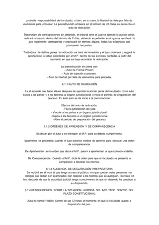 probable responsabilidad del inculpado, o bien, en su caso, la libertad de éste por falta de 
elementos para procesar. La preinstrucción empieza en el término de 72 horas se inicia con un 
auto de radicación. 
Tratándose de consignaciones sin detenido, el tribunal ante el cual se ejercite la acción penal, 
radicará el asunto dentro del término de 2 días, abriendo expediente en el que se resolverá lo 
que legalmente corresponda y practicará sin demora alguna, todas las diligencias que 
promuevan las partes. 
Tratándose de delitos graves la radicación se hará de inmediato y el juez ordenará o negará la 
aprehensión o cateo solicitados por el M.P. dentro de las 24 horas contadas a partir del 
momento en que se haya acordado la radicación. 
La preinstrucción se cierra con: 
- Auto de Formal Prisión. 
- Auto de sujeción a proceso. 
- Auto de libertad por falta de elementos para proceder. 
6.1.1 AUTO DE RADICACIÓN 
Es el acuerdo que hace elJuez después de ejercida la acción penal del inculpado. Este auto 
sujeta a las partes y a los terceros al órgano jurisdiccional e inicia el periodo de preparación del 
proceso. En éste auto se da inicio a la preinstrucción. 
Efectos del auto de radicación: 
- Fija la jurisdicción del juez. 
- Vincula a las partes a un órgano jurisdiccional. 
- Sujeta a los terceros a un órgano jurisdiccional. 
- Abre el periodo de preparación del proceso. 
6.1.2 ORDENES DE APRENSIÓN Y DE COMPARECENCIA 
Se dictan por el Juez y se entregan al M.P. para su debido cumplimiento. 
Igualmente se procederá cuando el juez autorice medios de apremio para ejecutar una orden 
de comparecencia. 
De Aprehensión: es la orden que dicta el M.P. para ir a aprehender al que cometió el delito. 
De Comparecencia: Cuando el M.P. dicta la orden para que el inculpado se presente a 
comparecer a declarar los hechos. 
6.1.3 AUDIENCIA DE DECLARACIÓN PREPARATORIA 
Se recibirá en el local al que tenga acceso el público, sin que puedan estar presentes los 
testigos que deban ser examinados con relación a los hechos que se averigüen. Se hace 48 
hrs. después de que la autoridad judicial tenga conocimiento de que un detenido ha quedado a 
su disposición. 
6.1.4 RESOLUCIONES SOBRE LA SITUACIÓN JURÍDICA DEL IMPUTADO DENTRO DEL 
PLAZO CONSTITUCIONAL 
Auto de formal Prisión: Dentro de las 72 horas al momento en que el inculpado quede a 
disposición del juez. 
 