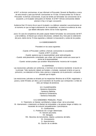 el M.P. no formula conclusiones, el juez informará al Procurador General de República a cerca 
de esta omisión y para que formule conclusiones en 10 días. Si transcurridos los 10 días el 
Procurador no formula conclusiones, el juez las tendrá por formuladas las conclusiones de no 
acusación, y el inculpado será puesto en libertad. Si el M.P. formula conclusiones deberá 
precisar si hay o no lugar a acusación. 
Audiencia final: El mismo día en que el inculpado o su defensor presenten susconclusiones en 
el momento en que se haga la declaración de inculpabilidad, se citará a la audiencia de vista 
que deberá efectuarse dentro de los 5 días siguientes. 
Juicio: En caso de competencia del jurado popular federal formuladas las conclusiones del M.P. 
y de la defensa, el tribunal que conozca del proceso, señalará día y hora para la celebración 
del juicio, dentro de los 15 días siguientes y ordenará la insaculación y sorteo de los jurados. 
6.4 SOBRESEIMIENTO 
Procederá en los casos siguientes: 
- Cuando el Procurador confirme o formule conclusiones no acusatorias. 
- Cuando el M.P. lo solicite. 
- Cuando aparezca que la responsabilidad penal está extinguida. 
- Cuando esté plenamente comprobado que a favor del inculpado existe una causa que lo 
exime de la responsabilidad. 
- Cuando existen pruebas que acrediten fehacientemente inocencia del inculpado. 
6.5 SENTENCIA 
Las resoluciones judiciales son sentencias, si terminan en la instancia resolviendo el asunto en 
lo principal. Toda resolución deberá ser fundada y motivada, expresará la fecha en que se 
pronuncie y se redactará en forma clara, precisa y congruente con la promoción o actuación 
procesal que la origine. 
Las resoluciones judiciales se dictarán por los respectivos Ministros de la SCJN, magistrados o 
jueces y serán firmadas por ellos y por el secretario de Acuerdos que corresponda o a falta de 
éste, por testigos de asistencia. 
6.5.1 CLASIFICACIÓN 
- Sentencia Absolutoria. 
- Sentencia Definitiva. 
- Sentencia Condenatoria. 
- Sentencia Irrevocable. 
6.5.2 SANCIONES PENALESI.- Prisión. 
II.- Tratamiento en libertad, semilibertad y trabajo a favor de la comunidad. 
III.- Internamiento o tratamiento en libertad de inimputables y de quienes tengan el hábito o la 
necesidad de consumir estupefacientes o psicotrópicos. 
IV.- Confinamiento. 
V.- Prohibición de ir a lugar determinado. 
VI.- Sanción pecuniaria. 
VII.- Derogado. 
VIII.- Decomiso de instrumentos, objetos y productos del delito. 
IX.- Amonestación. 
X.- Apercibimiento. 
XI.- Caución de no ofender. 
 