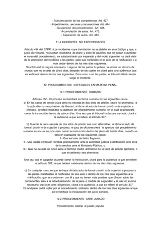 - Substanciación de las competencias Art. 427. 
- Impedimentos, excusas y recusaciones Art. 444. 
- Suspensión del procedimiento. Art. 468. 
-Acumulación de autos. Art. 473. 
- Separación de autos. Art. 483. 
11.4 INCIDENTES NO ESPECIFICADOS 
Articulo 494 del CFPP.- Los incidentes cuya tramitación no se detalle en este Código y que, a 
juicio del tribunal, no puedan resolverse de plano y sean de aquéllos que no deban suspender 
el curso del procedimiento, se substanciarán por separado y del modo siguiente: se dará vista 
de la promoción del incidente a las partes, para que contesten en el acto de la notificación o a 
más tardar dentro de los tres días siguientes. 
Si el tribunal lo creyere necesario o alguna de las partes lo pidiere, se abrirá un término de 
prueba que no exceda de cinco días, después de los cuales se citará para una audiencia que 
se verificará dentro de los tres siguientes. Concurran o no las partes, el tribunal fallará desde 
luego el incidente. 
12. PROCEDIMIENTOS ESPECIALES EN MATERIA PENAL 
12.1 PROCEDIMIENTO SUMARIO 
Artículo 152.- El proceso se tramitará en forma sumaria en los siguientes casos: 
a) En los casos de delitos cuya pena no exceda de dos años de prisión, sea o no alternativa, o 
la aplicable no sea privativa de libertad, al dictar el auto de formal prisión o de sujeción a 
proceso, de oficio resolverá la apertura del procedimiento sumario, en el cual se procurará 
cerrar la instrucción dentro de quince días. Una vez que el tribunal la declare cerrada, citará a 
la audiencia a que se refiere el artículo 307; 
b) Cuando la pena exceda de dos años de prisión sea o no alternativa, al dictar el auto de 
formal prisión o de sujeción a proceso, el juez de oficioresolverá la apertura del procedimiento 
sumario en el cual se procurará cerrar la instrucción dentro del plazo de treinta días, cuando se 
esté en cualquiera de los siguientes casos: 
I.- Que se trate de delito flagrante; 
II.- Que exista confesión rendida precisamente ante la autoridad judicial o ratificación ante ésta 
de la rendida ante el Ministerio Público; o 
III.- Que no exceda de cinco años el término medio aritmético de la pena de prisión aplicable, o 
que excediendo sea alternativa. 
Una vez que el juzgador acuerde cerrar la instrucción, citará para la audiencia a que se refiere 
el artículo 307, la que deberá celebrarse dentro de los diez días siguientes. 
c) En cualquier caso en que se haya dictado auto de formal prisión o de sujeción a proceso y 
las partes manifiesten al notificarse de ese auto o dentro de los tres días siguientes a la 
notificación, que se conforman con él y que no tienen más pruebas que ofrecer salvo las 
conducentes sólo a la individualización de la pena o medida de seguridad y el juez no estime 
necesario practicar otras diligencias, citará a la audiencia a que se refiere el artículo 307. 
El inculpado podrá optar por el procedimiento ordinario dentro de los tres días siguientes al que 
se le notifique la instauración del juicio sumario. 
12.2 PROCEDIMIENTO ANTE JURADO 
Procedimiento relativo al jurado popular 
 