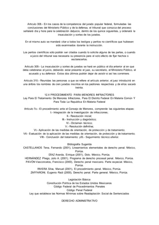 Articulo 308.- En los casos de la competencia del jurado popular federal, formuladas las 
conclusiones del Ministerio Público y de la defensa, el tribunal que conozca del proceso 
señalará día y hora para la celebración deljuicio, dentro de los quince siguientes, y ordenará la 
insaculación y sorteo de los jurados. 
En el mismo auto se mandará citar a todos los testigos y peritos no científicos que hubiesen 
sido examinados durante la instrucción. 
Los peritos científicos sólo podrán ser citados cuando lo solicite alguna de las partes, o cuando 
a juicio del tribunal sea necesaria su presencia para el solo efecto de fijar hechos o 
esclarecerlos. 
Articulo 309.- La insaculación y sorteo de jurados se hará en público el día anterior al en que 
deba celebrarse el juicio, debiendo estar presente el juez, su secretario, el Ministerio Público, el 
acusado y su defensor. Estos dos últimos podrán dejar de asistir si así les conviniere. 
Articulo 310.- Reunidas las personas a que se refiere el artículo anterior, el juez introducirá en 
una ánfora los nombres de cien jurados inscritos en los padrones respectivos y de el los sacará 
treinta. 
12.4 PROCEDIMIENTO PARA MENORES INFRACTORES 
Ley Para El Tratamiento De Menores Infractores, Para El Distrito Federal En Materia Común Y 
Para Toda La Republica En Materia Federal 
Articulo 7o.- El procedimiento ante el Consejo de Menores, comprende las siguientes etapas: 
I.- Integración de la investigación de infracciones; 
II.- Resolución inicial; 
III.- Instrucción y diagnóstico; 
IV.- Dictamen técnico; 
V.- Resolución definitiva; 
VI.- Aplicación de las medidas de orientación, de protección y de tratamiento; 
VII.- Evaluación de la aplicación de las medidas de orientación, de protección y de tratamiento; 
VIII.- Conclusión del tratamiento; yIX.- Seguimiento técnico ulterior. 
Bibliografía Sugerida 
CASTELLANOS Tena, Fernando (2001), Lineamientos elementales de derecho penal. México, 
Porrúa. 
DÍAZ Aranda, Enrique (2001), Dolo. México, Porrúa. 
HERNÁNDEZ Pliego, Julio A. (2001), Programa de derecho procesal penal. México, Porrúa. 
PAVÓN Vasconcelos, Francisco (2000), Derecho penal mexicano. Parte especial. México, 
Porrúa. 
RIVERA Silva, Manuel (2001), El procedimiento penal. México, Porrúa. 
ZAFFARONI, Eugenio Raúl (2000), Derecho penal. Parte general. México, Porrúa. 
Legislación Básica 
Constitución Política de los Estados Unidos Mexicanos 
Código Federal de Procedimientos Penales 
Código Penal Federal 
Ley que establece las Normas Mínimas sobre Readaptación Social de Sentenciados 
DERECHO ADMINISTRATIVO 
 