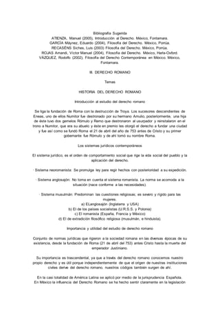 Bibliografía Sugerida 
ATIENZA, Manuel (2005), Introducción al Derecho. México, Fontamara. 
GARCÍA Máynez, Eduardo (2004), Filosofía del Derecho. México, Porrúa. 
RECASÉNS Siches, Luis (2003) Filosofía del Derecho. México, Porrúa. 
ROJAS Amandi, Víctor Manuel (2004), Filosofía del Derecho. México, Harla-Oxford. 
VÁZQUEZ, Rodolfo (2002), Filosofía del Derecho Contemporánea en México. México, 
Fontamara. 
III. DERECHO ROMANO 
Temas 
HISTORIA DEL DERECHO ROMANO 
Introducción al estudio del derecho romano 
Se liga la fundación de Roma con la destrucción de Troya. Los sucesores descendientes de 
Eneas, uno de ellos Numitor fue destronado por su hermano Amulio, posteriormente, una hija 
de éste tuvo dos gemelos Rómulo y Remo que destronaron al usurpador y reinstalaron en el 
trono a Numitor, que era su abuelo y éste en premio les otorgó el derecho a fundar una ciudad 
y fue así como se fundó Roma el 21 de abril del año de 753 antes de Cristo y su primer 
gobernante fue Rómulo y de ahí tomó su nombre Roma. 
Los sistemas jurídicos contemporáneos 
El sistema jurídico, es el orden de comportamiento social que rige la vida social del pueblo y la 
aplicación del derecho. 
· Sistema neoromanista: Se promulga ley para regir hechos con posterioridad a su expedición. 
· Sistema anglosajón: No toma en cuenta el sistema romanista. La norma se acomoda a la 
situación (nace conforme a las necesidades). 
· Sistema musulmán: Predominan las cuestiones religiosas; es severo y rígido para las 
mujeres. 
a) ELanglosajón (Inglaterra y USA) 
b) El de los países socialistas (U.R.S.S. y Polonia) 
c) El romanista (España, Francia y México) 
d) El de extradición filosófico religiosa (musulmán, e hinduista). 
Importancia y utilidad del estudio de derecho romano 
Conjunto de normas jurídicas que rigieron a la sociedad romana en las diversas épocas de su 
existencia, desde la fundación de Roma (21 de abril del 753) antes Cristo hasta la muerte del 
emperador Justiniano. 
Su importancia es trascendental, ya que a través del derecho romano conocemos nuestro 
propio derecho y es útil porque independientemente de que el origen de nuestras instituciones 
civiles derive del derecho romano, nuestros códigos también surgen de ahí. 
En la casi totalidad de América Latina se aplicó por medio de la jurisprudencia Española. 
En México la influencia del Derecho Romano se ha hecho sentir claramente en la legislación 
 