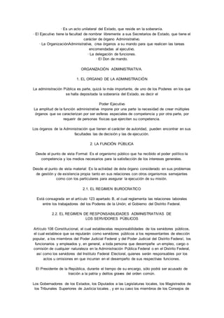· Es un acto unilateral del Estado, que reside en la soberanía. 
· El Ejecutivo tiene la facultad de nombrar libremente a sus Secretarios de Estado, que tiene el 
carácter de órgano Administrativo. 
· La OrganizaciónAdministrativa, crea órganos a su mando para que realicen las tareas 
encomendadas al ejecutivo. 
· La delegación de funciones. 
· El Don de mando. 
ORGANIZACIÓN ADMINISTRATIVA. 
1. EL ORGANO DE LA ADMINISTRACIÓN 
La administración Pública es parte, quizá la más importante, de uno de los Poderes en los que 
se halla depositada la soberanía del Estado, es decir el 
Poder Ejecutivo 
La amplitud de la función administrativa impone por una parte la necesidad de crear múltiples 
órganos que se caracterizan por ser esferas especiales de competencia y por otra parte, por 
requerir de personas físicas que ejerciten su competencia. 
Los órganos de la Administración que tienen el carácter de autoridad, pueden encontrar en sus 
facultades las de decisión y las de ejecución. 
2. LA FUNCIÓN PÚBLICA 
Desde el punto de vista Formal: Es el organismo público que ha recibido el poder político la 
competencia y los medios necesarios para la satisfacción de los intereses generales. 
Desde el punto de vista material: Es la actividad de éste órgano considerado en sus problemas 
de gestión y de existencia propia tanto en sus relaciones con otros organismos semejantes 
como con los particulares para asegurar la ejecución de su misión. 
2.1. EL REGIMEN BUROCRATICO 
Está consagrada en el artículo 123 apartado B, el cual reglamenta las relaciones laborales 
entre los trabajadores del los Poderes de la Unión; el Gobierno del Distrito Federal. 
2.2. EL REGIMEN DE RESPONSABILIDADES ADMINISTRATIVAS DE 
LOS SERVIDORES PÚBLICOS 
Artículo 108 Constitucional, el cual establecelas responsabilidades de los servidores públicos, 
el cual establece que se reputarán como servidores públicos a los representantes de elección 
popular, a los miembros del Poder Judicial Federal y del Poder Judicial del Distrito Federal, los 
funcionarios y empleados y, en general, a toda persona que desempeñe un empleo, cargo o 
comisión de cualquier naturaleza en la Administración Pública Federal o en el Distrito Federal, 
así como los servidores del Instituto Federal Electoral, quienes serán responsables por los 
actos u omisiones en que incurran en el desempeño de sus respectivas funciones. 
El Presidente de la República, durante el tiempo de su encargo, sólo podrá ser acusado de 
traición a la patria y delitos graves del orden común. 
Los Gobernadores de los Estados, los Diputados a las Legislaturas locales, los Magistrados de 
los Tribunales Superiores de Justicia locales , y en su caso los miembros de los Consejos de 
 