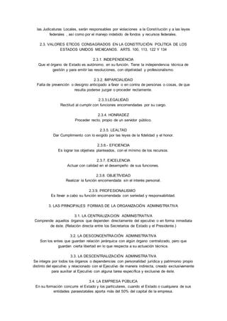 las Judicaturas Locales, serán responsables por violaciones a la Consti tución y a las leyes 
federales , así como por el manejo indebido de fondos y recursos federales. 
2.3. VALORES ETICOS CONSAGRADOS EN LA CONSTITUCIÓN POLÍTICA DE LOS 
ESTADOS UNIDOS MEXICANOS. ARTS. 100, 113, 122 Y 134 
2.3.1. INDEPENDENCIA 
Que el órgano de Estado es autónomo, en su función. Tiene la independencia técnica de 
gestión y para emitir las resoluciones, con objetividad y profesionalismo. 
2.3.2. IMPARCIALIDAD 
Falta de prevención o designio anticipado a favor o en contra de personas o cosas, de que 
resulta poderse juzgar o proceder rectamente. 
2.3.3.LEGALIDAD 
Rectitud al cumplir con funciones encomendadas por su cargo. 
2.3.4. HONRADEZ 
Proceder recto, propio de un servidor público. 
2.3.5. LEALTAD 
Dar Cumplimiento con lo exigido por las leyes de la fidelidad y el honor. 
2.3.6.- EFICIENCIA 
Es lograr los objetivos planteados, con el mínimo de los recursos. 
2.3.7. EXCELENCIA 
Actuar con calidad en el desempeño de sus funciones. 
2.3.8. OBJETIVIDAD 
Realizar la función encomendada sin el interés personal. 
2.3.9. PROFESIONALISMO 
Es llevar a cabo su función encomendada con seriedad y responsabilidad. 
3. LAS PRINCIPALES FORMAS DE LA ORGANIZACIÓN ADMINISTRATIVA 
3.1. LA CENTRALIZACION ADMINISTRATIVA 
Comprende aquellos órganos que dependen directamente del ejecutivo o en forma inmediata 
de éste. (Relación directa entre los Secretarios de Estado y el Presidente.) 
3.2. LA DESCONCENTRACIÓN ADMINISTRATIVA 
Son los entes que guardan relación jerárquica con algún órgano centralizado, pero que 
guardan cierta libertad en lo que respecta a su actuación técnica. 
3.3. LA DESCENTRALIZACIÓN ADMINISTRATIVA 
Se integra por todos los órganos o dependencias con personalidad jurídica y patrimonio propio 
distinto del ejecutivo y relacionado con el Ejecutivo de manera indirecta, creado exclusivamente 
para auxiliar al Ejecutivo con alguna tarea específica y exclusiva de éste. 
3.4. LA EMPRESA PÚBLICA 
En su formación concurre el Estado y los particulares, cuando el Estado o cualquiera de sus 
entidades paraestatales aporta más del 50% del capital de la empresa. 
 