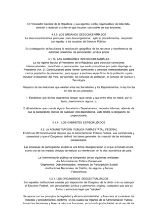 El Procurador General de la República y sus agentes, serán responsables de toda falta, 
omisión o violación a la ley en que incurran con motivo de sus funciones. 
4.1.9. LOS ORGANOS DESCONCENTRADOS 
La desconcentraciónse promueve para descongestionar, agilizar procedimientos, responder 
con rapidez a los usuarios del Servicio Público. 
Es la delegación de facultades la reubicación geográfica de los recursos y transferencia de 
autoridad revestidos de personalidad jurídica propia 
4.1.10. LAS COMISIONES INTERSECRETARIALES 
La ley vigente faculta al Presidente de la República para constituir comisiones 
intersecretariales, transitorias o permanentes que serán precedidas por quién disponga el 
Presidente (Art. 21 Constitucional) podrá formar comisiones o consejos intersecretariales para 
ciertos propósitos de planeación, para apoyar a sectores específicos de la población o para 
impulsar el desarrollo del País, por ejemplo; los consejos de población, el Consejo de Ciencia y 
Tecnología. 
Respecto de las relaciones que existen entre las Secretarías y los Departamentos, la ley los fija 
en dos de sus preceptos: 
1. Establecer que dichos organismos tengan igual rango y que entre ellos no habrá, por lo 
tanto, preeminencia alguna, y; 
2. Al establecer que cuando alguna Secretaría o Departamento, necesite informes, además de 
que la cooperación técnica de cualquier otra dependencia, ésta tendrá la obligación de 
proporcionarlo. 
4.1.11. LOS GABINETES ESPECIALIZADOS 
4.2. LA ADMINISTRACION PÚBLICA PARAESTATAL FEDERAL 
El Artículo 90 Constitucional dispone que la Administración Pública Federal, sea centralizada y 
paraestatal y que el Congresos definirá las bases generales de creación de las entidades 
paraestatales. 
Las empresas de participación estatal es una forma deorganización a la que el Estado ocurre 
como uno de los medios directos de realizar su intervención en la vida económica del país. 
La Administración pública se compondrá de las siguientes entidades: 
-La Administración Pública Paraestatal 
-Organismos Descentralizados, empresas de Participación Estatal 
-Instituciones Nacionales de Crédito, de seguros y fianzas 
-Fideicomisos. 
4.2.1. LOS ORGANISMOS DESCENTRALIZADOS 
Son aquellas instituciones creadas por disposición del Congreso de la Unión o en su caso por 
el Ejecutivo Federal, con personalidad jurídica y patrimonios propios, cualquiera que sea su 
forma o estructura legal que “adopten”. 
Se asocia con los principios de legalidad y eficacia administrativa y financiera al considerar los 
métodos y procedimientos conforme en los cuales los órganos de la Administración Pública 
toman las decisiones y llevan a cabo sus funciones, así como la productividad en el uso de los 
 