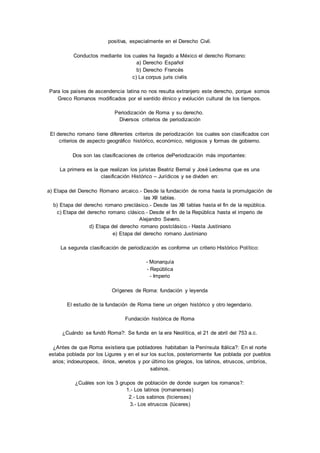 positiva, especialmente en el Derecho Civil. 
Conductos mediante los cuales ha llegado a México el derecho Romano: 
a) Derecho Español 
b) Derecho Francés 
c) La corpus juris civilis 
Para los países de ascendencia latina no nos resulta extranjero este derecho, porque somos 
Greco Romanos modificados por el sentido étnico y evolución cultural de los tiempos. 
Periodización de Roma y su derecho. 
Diversos criterios de periodización 
El derecho romano tiene diferentes criterios de periodización los cuales son clasificados con 
criterios de aspecto geográfico histórico, económico, religiosos y formas de gobierno. 
Dos son las clasificaciones de criterios dePeriodización más importantes: 
La primera es la que realizan los juristas Beatriz Bernal y José Ledesma que es una 
clasificación Histórico – Jurídicos y se dividen en: 
a) Etapa del Derecho Romano arcaico.- Desde la fundación de roma hasta la promulgación de 
las XII tablas. 
b) Etapa del derecho romano preclásico.- Desde las XII tablas hasta el fin de la república. 
c) Etapa del derecho romano clásico.- Desde el fin de la República hasta el imperio de 
Alejandro Severo. 
d) Etapa del derecho romano postclásico.- Hasta Justiniano 
e) Etapa del derecho romano Justiniano 
La segunda clasificación de periodización es conforme un criterio Histórico Político: 
- Monarquía 
- República 
- Imperio 
Orígenes de Roma: fundación y leyenda 
El estudio de la fundación de Roma tiene un origen histórico y otro legendario. 
Fundación histórica de Roma 
¿Cuándo se fundó Roma?: Se funda en la era Neolítica, el 21 de abril del 753 a.c. 
¿Antes de que Roma existiera que pobladores habitaban la Península Itálica?: En el norte 
estaba poblada por los Ligures y en el sur los suclos, posteriormente fue poblada por pueblos 
arios; indoeuropeos, ilirios, venetos y por último los griegos, los latinos, etruscos, umbríos, 
sabinos. 
¿Cuáles son los 3 grupos de población de donde surgen los romanos?: 
1.- Los latinos (romanenses) 
2.- Los sabinos (ticienses) 
3.- Los etruscos (lúceres) 
 