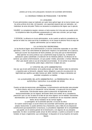 prevista por la ley como presupuesto necesario de la actividad administrativa. 
3.4. DIVERSAS FORMAS DE PRODUCCION Y DE RETIRO 
3.5. LEGALIDAD 
El acto administrativo exige ser realizado por quién tiene aptitud legal, de la misma manera que 
los actos jurídicos de la vida civil requieren una capacidad especial para ser realizados, así , 
tratándose de actos del poder Público es necesaria la competencia del órgano que lo ejecuta. 
VALIDEZ; La competencia requiere siempre un texto expreso de la ley para que pueda existir, 
la competencia debe de justificarse expresamente en cada caso concreto, par que tenga 
validez su actuación. 
Y EFICACIA; La eficacia en el acto administrativo, se da cuando se aplica la competencia se 
ejercite en todos los casos que la ley lo establezca y no en losque la persona física al cargo del 
órganos administrativo que va realizar el acto. 
3.6. LA FACULTAD DISCRECIONAL 
La ley faculta al órgano de la Administración y le da las condiciones especiales en que debe 
ejercitarse, o bien le da cierta libertad de apreciación respecto a la oportunidad de su ejercicio, 
basta que ocurran las situaciones de hecho previstas por la ley para que la Administración 
deba ejercitar los actos jurídicos cuyo cumplimiento exige la propia ley, la libertad de 
apreciación queda subordinada a la atención de los intereses públicos o la eficacia de los 
servicios que preste la Administración, sin que puedan móviles personales o motivos diferentes 
influir para decidir sobre el uso de la facultad encomendada. En tal sentido la autoridad 
administrativa podrá elegir y determinar el objeto del acto. 
3.7. EFECTOS DEL ACTO ADMINISTRATIVO 
Una vez que el acto administrativo se ha perfeccionado por haber llenado todos los elementos 
y requisitos para su formación, adquiere fuerza obligatoria y goza de una presunción de 
legitimidad que significa que debe tenerse por válido mientras no llegue a declararse por 
autoridad competente su invalidez. 
3.8. LA EJECUCIÓN DEL ACTO ADMINISTRATIVO. LA PRERROGATIVA DE LA 
AUTOTUTELA EJECUTIVA O LA ACCIÓN DE OFICIO 
Según la doctrina; 
Cuando se trata de resoluciones administrativas, la Administración está facultad para proceder 
en forma directa, esto es sin intervención de los tribunales, a la ejecución de sus propias 
resoluciones. Esta facultad reposa sobre la presunción de legitimidad de las 
resolucionesdictadas por los órganos del Estado dentro de la esfera de su competencia, 
presunción que a su vez se basa en la idea de que esos órganos son en realidad instrumentos 
desinteresados que normalmente solo persiguen la satisfacción de una necesidad colectiva 
dentro de los mandatos de las normas legales. 
La prerrogativa de la autotutela ejecutiva o la acción de oficio: 
En nuestro sistema legal, la acción directa de la autoridad administrativa para ejecutar sus 
propias resoluciones no puede admitirse lisa y llanamente, pues a falta de una disposición 
constitucional que expresamente la reconozca, su procedencia dependerá de la compatibilidad 
que guarde con el sistema general de la Const itución y con algunos de sus preceptos 
especiales. Es decir, la autoridad puede actuar de oficio siempre y cuando su actuación no esté 
fundada en leyes o reglamentos que contravengan lo dispuesto en la Ley Suprema de nuestra 
Nación 
 