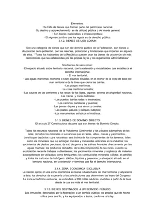 Elementos: 
· Se trata de bienes que forman parte del patrimonio nacional. 
· Su destino y aprovechamiento es de utilidad pública o de interés general; 
· Son bienes inalienables e imprescriptibles; 
· El régimen jurídico que los regula es de derecho público. 
3.1.2. BIENES DE USO COMUN 
Son una categoría de bienes que son del dominio público de la Federación, son bienes a 
disposición de la población, con las reservas, protección y limitaciones que imponen en algunos 
de ellos. “ Todos los habitantes de la República pueden usar los bienes de usocomún sin más 
restricciones que las establecidas por las propias leyes y los reglamentos administrativos” 
Son bienes de uso común: 
· El espacio situado sobre territorio nacional, con la extensión y modalidades que establezca el 
derecho internacional; 
· El mar territorial; 
· Las aguas marítimas interiores o sean aquellas situadas en el interior de la línea de base del 
mar territorial o de la línea que cierra las bahías; 
· Las playas marítimas. 
· La zona marítima terrestre; 
· Los cauces de las corrientes y los vasos de los lagos, lagunas esteros de propiedad nacional; 
· Las riveras y zonas federales; 
· Los puertos bahías radas y ensenadas; 
· Los caminos carreteras y puentes; 
· Las presas diques y sus vasos y canales; 
· Las plazas, paseos y parques públicos; 
· Los monumentos artísticos e históricos. 
3.1.3. BIENES DE DOMINIO DIRECTO 
El artículo 27 Constitucional dispone que son bienes de Dominio Directo. 
Todos los recursos naturales de la Plataforma Continental y los zócalos submarinos de las 
islas; de todos los minerales o sustancias que en vetas, vetas, masas y yacimientos , 
constituyan depósitos cuya naturaleza sea distinta de los componentes de los terrenos, tales 
como los minerales que se extraigan metales y metaloides utilizados en la industria; los 
yacimientos de piedras preciosas, de sal, de gema y las salinas formadas directamente por las 
aguas marinas; los productos derivados de la descomposición de las rocas, cuando su 
explotación necesite trabajos subterráneos; los yacimientos minerales y orgánicos de materias 
susceptiblesde ser utilizadas como fertilizantes; los combustibles minerales sólidos; el petróleo 
y todos los carburos de hidrógeno sólidos, líquidos y gaseosos; y el espacio situado en el 
territorio nacional, en la extensión y términos que fije el derecho internacional. 
3.1.4. ZONA ECONOMICA EXCLUSIVA 
La nación ejerce en una zona económica exclusiva situada fuera del mar territorial y adyacente 
a éste, los derechos de soberanía y las jurisdicciones que determinen las leyes del Congreso. 
La zona económica exclusiva, se extenderá a 200 millas náuticas, medidas a partir de la base 
desde la cual se mide el mar territorial. 
3.1.5. BIENES DESTINADOS A UN SERVICIO PÚBLICO 
Los inmuebles destinados por la federación a un servicio público; los propios que de hecho 
utilice para ese fin; y los equiparados a éstos, conforme a la ley. 
 