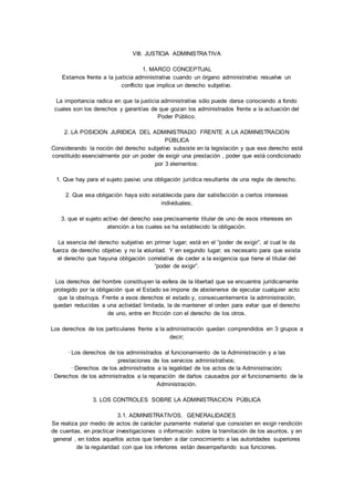 VIII. JUSTICIA ADMINISTRATIVA 
1. MARCO CONCEPTUAL 
Estamos frente a la justicia administrativa cuando un órgano administrativo resuelve un 
conflicto que implica un derecho subjetivo. 
La importancia radica en que la justicia administrativa sólo puede darse conociendo a fondo 
cuales son los derechos y garantías de que gozan los administrados frente a la actuación del 
Poder Público. 
2. LA POSICION JURIDICA DEL ADMINISTRADO FRENTE A LA ADMINISTRACION 
PÚBLICA 
Considerando la noción del derecho subjetivo subsiste en la legislación y que ese derecho está 
constituido esencialmente por un poder de exigir una prestación , poder que está condicionado 
por 3 elementos: 
1. Que hay para el sujeto pasivo una obligación jurídica resultante de una regla de derecho. 
2. Que esa obligación haya sido establecida para dar satisfacción a ciertos intereses 
individuales; 
3. que el sujeto activo del derecho sea precisamente titular de uno de esos intereses en 
atención a los cuales se ha establecido la obligación. 
La esencia del derecho subjetivo en primer lugar; está en el “poder de exigir”, al cual le da 
fuerza de derecho objetivo y no la voluntad. Y en segundo lugar; es necesario para que exista 
el derecho que hayuna obligación correlativa de ceder a la exigencia que tiene el titular del 
“poder de exigir”. 
Los derechos del hombre constituyen la esfera de la libertad que se encuentra jurídicamente 
protegido por la obligación que el Estado se impone de abstenerse de ejecutar cualquier acto 
que la obstruya. Frente a esos derechos el estado y, consecuentemente la administración, 
quedan reducidas a una actividad limitada, la de mantener el orden para evitar que el derecho 
de uno, entre en fricción con el derecho de los otros. 
Los derechos de los particulares frente a la administración quedan comprendidos en 3 grupos a 
decir; 
· Los derechos de los administrados al funcionamiento de la Administración y a las 
prestaciones de los servicios administrativos; 
· Derechos de los administrados a la legalidad de los actos de la Administración; 
· Derechos de los administrados a la reparación de daños causados por el funcionamiento de la 
Administración. 
3. LOS CONTROLES SOBRE LA ADMINISTRACION PÚBLICA 
3.1. ADMINISTRATIVOS. GENERALIDADES 
Se realiza por medio de actos de carácter puramente material que consisten en exigir rendición 
de cuentas, en practicar investigaciones o información sobre la tramitación de los asuntos, y en 
general , en todos aquellos actos que tienden a dar conocimiento a las autoridades superiores 
de la regularidad con que los inferiores están desempeñando sus funciones. 
 