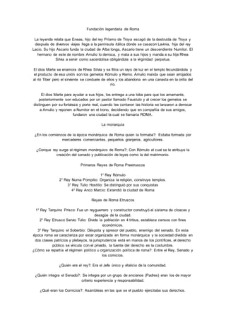 Fundación legendaria de Roma 
La leyenda relata que Eneas, hijo del rey Príamo de Troya escapó de la destruida de Troya y 
después de diversos viajes llega a la península itálica donde se casacon Lavinia, hija del rey 
Lacio. Su hijo Ascario funda la ciudad de Alba longa, Ascario tiene un descendiente Numitor. El 
hermano de este de nombre Amulio lo derroca, y mata a sus hijos y manda a su hija Rhea 
Silvia a servir como sacerdotisa obligándola a la virginidad perpetua. 
El dios Marte se enamora de Rhea Silvia y se filtra un rayo de luz en el templo fecundándola y 
el producto de esa unión son los gemelos Rómulo y Remo. Amulio manda que sean arrojados 
al rió Tiber pero el sirviente se conduele de ellos y los abandona en una canasta en la orilla del 
río. 
El dios Marte para ayudar a sus hijos, los entrega a una loba para que los amamante, 
posteriormente son educados por un pastor llamado Faustulo y al crecer los gemelos se 
distinguen por su fortaleza y porte real, cuando les contaron las historia se lanzaron a derrocar 
a Amulio y reponen a Numitor en el trono, decidiendo que en compañía de sus amigos, 
fundaron una ciudad la cual se llamaría ROMA. 
La monarquía 
¿En los comienzos de la época monárquica de Roma quien la formaba?: Estaba formada por 
mercaderes comerciantes, pequeños granjeros, agricultores. 
¿Conque rey surge el régimen monárquico de Roma?: Con Rómulo el cual se le atribuye la 
creación del senado y publicación de leyes como la del matrimonio. 
Primeros Reyes de Roma Preetruscos 
1° Rey Rómulo 
2° Rey Numa Pompilio: Organiza la religión, construye templos. 
3° Rey Tulio Hostilio: Se distinguió por sus conquistas 
4° Rey Anco Marcio: Extendió la ciudad de Roma 
Reyes de Roma Etruscos 
1° Rey Tarquino Prisco: Fue un reyguerrero y constructor construyó el sistema de cloacas y 
desagüe de la ciudad. 
2° Rey Etrusco Servio Tulio: Divide la población en 4 tribus, establece censos con fines 
económicos. 
3° Rey Tarquino el Soberbio: Déspota y opresor del pueblo, enemigo del senado. En esta 
época roma se caracteriza por estar organizada en forma monárquica y la sociedad dividida en 
dos clases patricios y plebeyos, la jurisprudencia está en manos de los pontífices, el derecho 
público se vincula con el privado, la fuente del derecho es la costumbre. 
¿Cómo se repartía el régimen político u organización política de roma?: Entre el Rey, Senado y 
los comicios. 
¿Quién era el rey?: Era el Jefe único y vitalicio de la comunidad. 
¿Quién integra el Senado?: Se integra por un grupo de ancianos (Padres) eran los de mayor 
criterio experiencia y responsabilidad. 
¿Qué eran los Comicios?: Asambleas en las que se el pueblo ejercitaba sus derechos. 
 