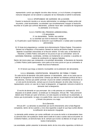 representante común que elegirán de entre ellas mismas, y si no lo hicieren, el magistrado 
instructor designará con tal carácter a cualquiera de los interesados al admitir la demanda. 
5.2.2.2. OPORTUNIDAD DE EJERCICIO DE LA ACCION 
Cuando la resolución recaída a un recurso administrativo no satisfaga el interés jurídico del 
recurrente y éste lacontrovierta, se entenderá que simultáneamente impugna la resolución 
recurrida en la parte que continúe afectándolo, pudiendo hacer valer conceptos de impugnación 
no planteados en el recurso. 
5.2.2.3. PARTES DEL PROCESO JURISDICCIONAL 
I. El demandante. 
II. Los demandados. Tendrán ese carácter: 
a). La autoridad que dictó la resolución impugnada. 
b). El particular a quien favorezca la resolución cuya modificación o nulidad pida la autoridad 
administrativa. 
III. El titular de la dependencia o entidad de la Administración Pública Federal, Procuraduría 
General de la República o Procuraduría General de Justicia del Distrito Federal, de la que 
dependa la autoridad mencionada en la fracción anterior. En todo caso, la Secretaría de 
Hacienda y Crédito Público será parte en los juicios en que se controviertan actos de 
autoridades federativas coordinadas, emitidos con fundamento en convenios o acuerdos en 
materia de coordinación en ingresos federales. 
Dentro del mismo plazo que corresponda a la autoridad demandada, la Secretaría de Hacienda 
y Crédito Público podrá apersonarse como parte en los otros juicios en que se controvierta el 
interés fiscal de la Federación. 
IV. El tercero que tenga un derecho incompatible con la pretensión del demandante. 
5.2.2.4. DEMANDA, CONTESTACION. REQUISITOS DE FORMA Y FONDO 
En cada escrito de demanda sólo podrá aparecer un demandante, salvo en los casos que se 
trate de la impugnación de resoluciones conexas que afecten los intereses jurídicos de dos o 
más personas, mismas que podrán promover el juicio de nulidad contradichas resoluciones en 
un solo escrito de demanda, siempre que en el escrito designen de entre ellas mismas un 
representante común, en caso de no hacer la designación, el magistrado instructor al admitir la 
demanda hará la designación. 
El escrito de demanda en que promuevan dos o más personas en contravención de lo 
dispuesto en el párrafo anterior, se tendrá por no interpuesto. Artículo 199. - Toda promoción 
deberá estar firmada por quien la formule y sin este requisito se tendrá por no presentada, a 
menos que el promovente no sepa o no pueda firmar, caso en el que imprimirá su huella digital 
y firmará otra persona a su ruego. 
De la Demanda: 
Artículo 207.- La demanda se presentará por escrito directamente ante la Sala Regional 
competente, dentro de los cuarenta y cinco días siguientes a aquél en que haya surtido efectos 
la notificación de la resolución impugnada. 
La demanda podrá enviarse por correo certificado con acuse de recibo si el demandante tiene 
su domicilio fuera de la población donde esté la sede de la sala o cuando ésta se encuentre en 
el Distrito Federal y el domicilio fuera de él, siempre que el envío se efectúe en el lugar en que 
resida el demandante. 
Las autoridades podrán presentar la demanda dentro de los cinco años siguientes a la fecha en 
 