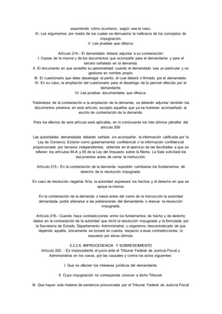 exponiendo cómo ocurrieron, según sea el caso. 
IV. Los argumentos por medio de los cuales se demuestra la ineficacia de los conceptos de 
impugnación. 
V. Las pruebas que ofrezca. 
Artículo 214.- El demandado deberá adjuntar a su contestación: 
I. Copias de la misma y de los documentos que acompañe para el demandante y para el 
tercero señalado en la demanda. 
II. El documento en que acredite su personalidad cuando el demandado sea un particular y no 
gestione en nombre propio. 
III. El cuestionario que debe desahogar el perito, el cual deberá ir firmado por el demandado. 
IV. En su caso, la ampliación del cuestionario para el desahogo de la pericial ofrecida por el 
demandante. 
VI. Las pruebas documentales que ofrezca. 
Tratándose de la contestación a la ampliación de la demanda, se deberán adjuntar también los 
documentos previstos en este artículo, excepto aquellos que ya se hubieran acompañado al 
escrito de contestación de la demanda. 
Para los efectos de este artículo será aplicable, en lo conducente los tres últimos párrafos del 
artículo 209. 
Las autoridades demandadas deberán señalar, sin acompañar, la información calificada por la 
Ley de Comercio Exterior como gubernamental confidencial o la información confidencial 
proporcionada por terceros independientes, obtenida en el ejercicio de las facultades a que se 
refieren los artículos 64-A y 65 de la Ley del Impuesto sobre la Renta. La Sala solicitará los 
documentos antes de cerrar la instrucción. 
Artículo 215.- En la contestación de la demanda nopodrán cambiarse los fundamentos de 
derecho de la resolución impugnada. 
En caso de resolución negativa ficta, la autoridad expresará los hechos y el derecho en que se 
apoya la misma. 
En la contestación de la demanda o hasta antes del cierre de la inst rucción la autoridad 
demandada podrá allanarse a las pretensiones del demandante o revocar la resolución 
impugnada. 
Artículo 216.- Cuando haya contradicciones entre los fundamentos de hecho y de derecho 
dados en la contestación de la autoridad que dictó la resolución impugnada y la formulada por 
la Secretaría de Estado, Departamento Administrativo u organismo descentralizado de que 
dependa aquélla, únicamente se tomará en cuenta, respecto a esas contradicciones, lo 
expuesto por éstos últimos. 
5.2.2.6. IMPROCEDENCIA Y SOBRESEIMIENTO 
Artículo 202. - Es improcedente el juicio ante el Tribunal Federal de Justicia Fiscal y 
Administrativa en los casos, por las causales y contra los actos siguientes: 
I. Que no afecten los intereses jurídicos del demandante. 
II. Cuya impugnación no corresponda conocer a dicho Tribunal. 
III. Que hayan sido materia de sentencia pronunciada por el Tribunal Federal de Justicia Fiscal 
 
