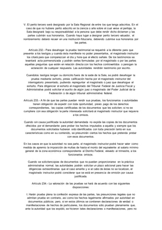 V. El perito tercero será designado por la Sala Regional de entre los que tenga adscritos. En el 
caso de que no hubiere perito adscrito en la ciencia o arte sobre el cual verse el peritaje, la 
Sala designará bajo su responsabilidad a la persona que debe rendir dicho dictamen y las 
partes cubrirán sus honorarios. Cuando haya lugar a designar perito tercero valuador, el 
nombramiento deberá recaer en una institución fiduciaria, debiendo cubrirse sus honorarios por 
las partes. 
Artículo 232.- Para desahogar la prueba testimonial se requerirá a la oferente para que 
presente a los testigos y cuando ésta manifieste no poder presentarlos, el magistrado instructor 
los citará para que comparezcan el día y hora que al efecto señale. De los testimonios se 
levantará acta pormenorizada y podrán serles formuladas por el magistrado o por las partes 
aquellas preguntas que estén en relación directa con los hechos controvertidos o persigan la 
aclaración de cualquier respuesta. Las autoridades rendirán testimonio por escrito. 
Cuandolos testigos tengan su domicilio fuera de la sede de la Sala, se podrá desahogar la 
prueba mediante exhorto, previa calificación hecha por el magistrado instructor del 
interrogatorio presentado, pudiendo repreguntar el magistrado o juez que desahogue el 
exhorto. Para diligenciar el exhorto el magistrado del Tribunal Federal de Justicia Fiscal y 
Administrativa podrá solicitar el auxilio de algún juez o magistrado del Poder Judicial de la 
Federación o de algún tribunal administrativo federal. 
Artículo 233.- A fin de que las partes puedan rendir sus pruebas, los funcionarios o autoridades 
tienen obligación de expedir con toda oportunidad, previo pago de los derechos 
correspondientes, las copias certificadas de los documentos que les soliciten; si no se 
cumpliera con esa obligación la parte interesada solicitará al magistrado instructor que requiera 
a los omisos. 
Cuando sin causa justificada la autoridad demandada no expida las copias de los documentos 
ofrecidos por el demandante para probar los hechos imputados a aquélla y siempre que los 
documentos solicitados hubieran sido identificados con toda precisión tanto en sus 
características como en su contenido, se presumirán ciertos los hechos que pretenda probar 
con esos documentos. 
En los casos en que la autoridad no sea parte, el magistrado instructor podrá hacer valer como 
medida de apremio la imposición de multas de hasta el monto del equivalente al salario mínimo 
general de la zona económica correspondiente al Distrito Federal, elevado al trimestre, a los 
funcionarios omisos. 
Cuando se solicitencopias de documentos que no puedan proporcionarse en la práctica 
administrativa normal, las autoridades podrán solicitar un plazo adicional para hacer las 
diligencias extraordinarias que el caso amerite y si al cabo de éstas no se localizan, el 
magistrado instructor podrá considerar que se está en presencia de omisión por causa 
justificada. 
Artículo 234.- La valoración de las pruebas se hará de acuerdo con las siguientes 
disposiciones: 
I. Harán prueba plena la confesión expresa de las partes, las presunciones legales que no 
admitan prueba en contrario, así como los hechos legalmente afirmados por autoridad en 
documentos públicos; pero, si en estos últimos se contienen declaraciones de verdad o 
manifestaciones de hechos de particulares, los documentos sólo prueban plenamente que, 
ante la autoridad que los expidió, se hicieron tales declaraciones o manifestaciones, pero no 
 