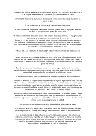 Presidente del Tribunal podrá pedir informe a la sala regional cuya competencia se denuncie, a 
fin de integrar debidamente las constancias que deba someterse al Pleno. 
Artículo 219.- Procede la acumulación de dos o más juicios pendientes de resolución en los 
casos en que: 
I. Las partes sean las mismas y se invoquen idénticos agravios. 
II. Siendo diferentes las partes e invocándose distintos agravios, el acto impugnado sea uno 
mismo o se impugnen varias partes del mismo acto. 
III. Independientemente de que las partes y los agravios sean o no diversos, se impugnen actos 
que sean unos antecedentes o consecuencia de los otros. 
Artículo 221.- La acumulación se tramitará ante el magistrado instructor que esté conociendo 
del juicio en el cual la demanda se presentó primero. Dicho magistrado, en el plazo de diez 
días, formulará proyecto de resolución que someterá a la sala, la cual dictará la determinación 
que proceda. La acumulación podrá tramitarse de oficio. 
Artículo 222.- Las solicitudes de acumulación notoriamente infundadas, se desecharán de 
plano. 
Una vez decretada la acumulación, la sala que conozca del juicio más reciente,deberá enviar 
los autos a la que conoce el primer juicio, en un plazo que no excederá de seis días. Cuando la 
acumulación se decrete en una misma sala, se turnarán los autos al magistrado que conoce el 
juicio más antiguo. 
Cuando no pueda decretarse la acumulación por que en alguno de los juicios se hubiese 
cerrado la instrucción o por encontrarse en diversas instancias, a petición de parte o de oficio, 
se decretará la suspensión del procedimiento en el juicio en trámite. 
La suspensión subsistirá hasta que se pronuncie la resolución definitiva en el otro negocio. 
También se decretará la suspensión del procedimiento en el juicio, a petición de parte o aún de 
oficio, cuando se controvierta un acto contra el cual no proceda el recurso de revocación y que 
por su conexidad a otro impugnado con antelación en dicho recurso, sea necesaria hasta que 
se pronuncie resolución definitiva en este último. No será aplicable a este caso lo dispuesto por 
los artículos 124, fracción V y 202, fracción VII de este Código. 
Artículo 223.- Las notificaciones que no fueren hechas conforme a lo dispuesto en este Código 
serán nulas. En este caso el perjudicado podrá pedir que se declare la nulidad dentro de los 
cinco días siguientes a aquel en que conoció el hecho ofreciendo las pruebas pertinentes en el 
mismo escrito en que se promueva la nulidad. 
Las promociones de nulidad notoriamente infundadas se desecharán de plano. 
Si se admite la promoción, se dará vista a las demás partes por el término de cinco días para 
que expongan lo que a su derecho convenga; transcurridodicho plazo, se dictará resolución. 
Si se declara la nulidad, la Sala ordenará reponer la notificación anulada y las actuaciones 
posteriores. Asimismo, se impondrá una multa al actuario, equivalente a diez veces el salario 
mínimo general diario del área geográfica correspondiente al Distrito Federal, sin que exceda 
del 30% de su sueldo mensual. El actuario podrá ser destituido de su cargo, sin 
responsabilidad para el Estado en caso de reincidencia. 
 