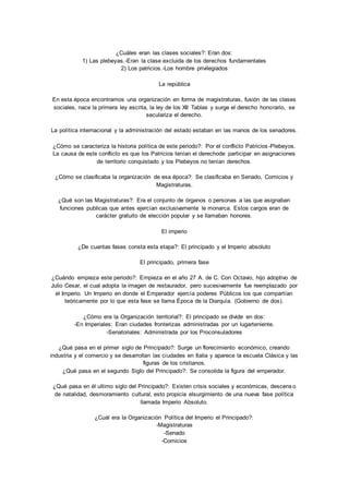¿Cuáles eran las clases sociales?: Eran dos: 
1) Las plebeyas.-Eran la clase excluida de los derechos fundamentales 
2) Los patricios.-Los hombre privilegiados 
La república 
En esta época encontramos una organización en forma de magistraturas, fusión de las clases 
sociales, nace la primera ley escrita, la ley de los XII Tablas y surge el derecho honorario, se 
seculariza el derecho. 
La política internacional y la administración del estado estaban en las manos de los senadores. 
¿Cómo se caracteriza la historia política de este periodo?: Por el conflicto Patricios -Plebeyos. 
La causa de este conflicto es que los Patricios tenían el derechode participar en asignaciones 
de territorio conquistado y los Plebeyos no tenían derechos. 
¿Cómo se clasificaba la organización de esa época?: Se clasificaba en Senado, Comicios y 
Magistraturas. 
¿Qué son las Magistraturas?: Era el conjunto de órganos o personas a las que asignaban 
funciones publicas que antes ejercían exclusivamente le monarca. Estos cargos eran de 
carácter gratuito de elección popular y se llamaban honores. 
El imperio 
¿De cuantas fases consta esta etapa?: El principado y el Imperio absoluto 
El principado, primera fase 
¿Cuándo empieza este periodo?: Empieza en el año 27 A. de C. Con Octavio, hijo adoptivo de 
Julio Cesar, el cual adopta la imagen de restaurador, pero sucesivamente fue reemplazado por 
el Imperio. Un Imperio en donde el Emperador ejercía poderes Públicos los que compartían 
teóricamente por lo que esta fase se llama Época de la Diarquía. (Gobierno de dos). 
¿Cómo era la Organización territorial?: El principado se divide en dos: 
-En Imperiales: Eran ciudades fronterizas administradas por un lugarteniente. 
-Senatoriales: Administrada por los Proconsuladores 
¿Qué pasa en el primer siglo de Principado?: Surge un florecimiento económico, creando 
industria y el comercio y se desarrollan las ciudades en Italia y aparece la escuela Clásica y las 
figuras de los cristianos. 
¿Qué pasa en el segundo Siglo del Principado?: Se consolida la figura del emperador. 
¿Qué pasa en él ultimo siglo del Principado?: Existen crisis sociales y económicas, descens o 
de natalidad, desmoramiento cultural, esto propicia elsurgimiento de una nueva fase política 
llamada Imperio Absoluto. 
¿Cuál era la Organización Política del Imperio el Principado?: 
-Magistraturas 
-Senado 
-Comicios 
 