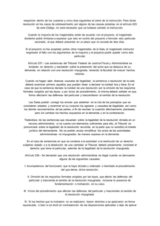 respectivo dentro de los cuarenta y cinco días siguientes al cierre de la instrucción. Para dictar 
resolución en los casos de sobreseimiento por alguna de las causas previstas en el artículo 203 
de este Código, no será necesario que se hubiese cerrado la instrucción. 
Cuando la mayoría de los magistrados estén de acuerdo con el proyecto, el magistrado 
disidente podrá limitarse a expresar que vota en contra del proyecto o formular voto particular 
razonado, el que deberá presentar en un plazo que no exceda de diez días. 
Si el proyecto no fue aceptado porlos otros magistrados de la Sala, el magistrado instructor 
engrosará el fallo con los argumentos de la mayoría y el proyecto podrá quedar como voto 
particular. 
Artículo 237.- Las sentencias del Tribunal Federal de Justicia Fiscal y Administrativa se 
fundarán en derecho y resolverán sobre la pretensión del actor que se deduzca de su 
demanda, en relación con una resolución impugnada, teniendo la facultad de invocar hechos 
notorios. 
Cuando se hagan valer diversas causales de ilegalidad, la sentencia o resolución de la sala 
deberá examinar primero aquellos que puedan llevar a declarar la nulidad lisa y llana. En el 
caso de que la sentencia declare la nulidad de una resolución por la omisión de los requisitos 
formales exigidos por las leyes, o por vicios de procedimiento, la misma deberá señalar en que 
forma afectaron las defensas del particular y trascendieron al sentido de la resolución. 
Las Salas podrán corregir los errores que adviertan en la cita de los preceptos que se 
consideren violados y examinar en su conjunto los agravios y causales de ilegalidad, así como 
los demás razonamientos de las partes, a fin de resolver la cuestión efectivamente planteada, 
pero sin cambiar los hechos expuestos en la demanda y en la contestación. 
Tratándose de las sentencias que resuelvan sobre la legalidad de la resolución dictada en un 
recurso administrativo, si se cuenta con elementos suficientes para ello, el Tribunal se 
pronunciará sobre la legalidad de la resolución recurrida, en la parte que no satisfizo el interés 
jurídico del demandante. No se podrán anular omodificar los actos de las autoridades 
administrativas no impugnados de manera expresa en la demanda. 
En el caso de sentencias en que se condene a la autoridad a la restitución de un derecho 
subjetivo violado o a la devolución de una cantidad, el Tribunal deberá previamente constatar el 
derecho que tiene el particular, además de la ilegalidad de la resolución impugnada. 
Artículo 238.- Se declarará que una resolución administrativa es ilegal cuando se demuestre 
alguna de las siguientes causales: 
I. Incompetencia del funcionario que la haya dictado u ordenado o tramitado el procedimiento 
del que deriva dicha resolución. 
II. Omisión de los requisitos formales exigidos por las leyes, que afecte las defensas del 
particular y trascienda al sentido de la resolución impugnada, inclusive la ausencia de 
fundamentación o motivación, en su caso. 
III. Vicios del procedimiento que afecten las defensas del particular y trasciendan al sentido de 
la resolución impugnada. 
IV. Si los hechos que la motivaron no se realizaron, fueron distintos o se apreciaron en forma 
equivocada, o bien si se dictó en contravención de las disposiciones aplicadas o dejo de aplicar 
 