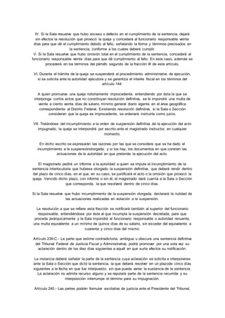 IV. Si la Sala resuelve que hubo exceso o defecto en el cumplimiento de la sentencia, dejará 
sin efectos la resolución que provocó la queja y concederá al funcionario responsable veinte 
días para que dé el cumplimiento debido al fallo, señalando la forma y términos precisados en 
la sentencia, conforme a los cuales deberá cumplir. 
V. Si la Sala resuelve que hubo omisión total en el cumplimiento de la sentencia, concederá al 
funcionario responsable veinte días para que dé cumplimiento al fallo. En este caso, además se 
procederá en los términos del párrafo segundo de la fracción III de este artículo. 
VI. Durante el trámite de la queja se suspenderá el procedimiento administrativo de ejecución, 
si se solicita ante la autoridad ejecutora y se garantiza el interés fiscal en los términos del 
artículo 144. 
A quien promueva una queja notoriamente improcedente, entendiendo por ésta la que se 
interponga contra actos que no constituyan resolución definitiva, se le impondrá una multa de 
veinte a ciento veinte días de salario mínimo general diario vigente en el área geográfica 
correspondiente al Distrito Federal. Existiendo resolución definitiva, si la Sala o Sección 
consideran que la queja es improcedente, se ordenará instruirla como juicio. 
VII. Tratándose del incumplimiento a la orden de suspensión definitiva de la ejecución del acto 
impugnado, la queja se interpondrá por escrito ante el magistrado instructor, en cualquier 
momento. 
En dicho escrito se expresarán las razones por las que se considera que se ha dado el 
incumplimiento a la suspensiónotorgada, y si los hay, los documentos en que consten las 
actuaciones de la autoridad en que pretenda la ejecución del acto. 
El magistrado pedirá un informe a la autoridad a quien se impute el incumplimiento de la 
sentencia interlocutoria que hubiese otorgado la suspensión definitiva, que deberá rendir dentro 
del plazo de cinco días, en el que, en su caso, se justificará el acto o la omisión que provocó la 
queja. Vencido dicho plazo, con informe o sin él, el magistrado dará cuenta a la Sala o Sección 
que corresponda, la que resolverá dentro de cinco días. 
Si la Sala resuelve que hubo incumplimiento de la suspensión otorgada, declarará la nulidad de 
las actuaciones realizadas en violación a la suspensión. 
La resolución a que se refiere esta fracción se notificará también al superior del funcionario 
responsable, entendiéndose por éste al que incumpla la suspensión decretada, para que 
proceda jerárquicamente y la Sala impondrá al funcionario responsable o autoridad renuente, 
una multa equivalente a un mínimo de quince días de su salario, sin exceder del equivalente a 
cuarenta y cinco días del mismo. 
Artículo 239-C.- La parte que estime contradictoria, ambigua u obscura una sentencia definitiva 
del Tribunal Federal de Justicia Fiscal y Administrativa, podrá promover por una sola vez su 
aclaración dentro de los diez días siguientes a aquél en que surta efectos su notificación. 
La instancia deberá señalar la parte de la sentencia cuya aclaración se solicita e interponerse 
ante la Sala o Sección que dictó la sentencia, la que deberá resolver en un plazode cinco días 
siguientes a la fecha en que fue interpuesto, sin que pueda variar la sustancia de la sentencia. 
La aclaración no admite recurso alguno y se reputará parte de la sentencia recurrida y su 
interposición interrumpe el término para su impugnación. 
Artículo 240.- Las partes podrán formular excitativa de justicia ante el Presidente del Tribunal, 
 