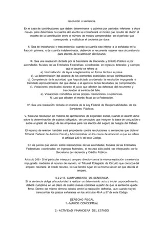 resolución o sentencia. 
En el caso de contribuciones que deban determinarse o cubrirse por períodos inferiores a doce 
meses, para determinar la cuantía del asunto se considerará el monto que resulte de dividir el 
importe de la contribución entre el número de meses comprendidos en el período que 
corresponda y multiplicar el cociente por doce. 
II. Sea de importancia y trascendencia cuando la cuantía sea inferior a la señalada en la 
fracción primera, o de cuantía indeterminada, debiendo el recurrente razonar esa circunstancia 
para efectos de la admisión del recurso. 
III. Sea una resolución dictada por la Secretaría de Hacienda y Crédito Público o por 
autoridades fiscales de las Entidades Federativas coordinadas en ingresos federales y siempre 
que el asunto se refiera a: 
a). Interpretación de leyes o reglamentos en forma tácita o expresa. 
b). La determinación del alcance de los elementos esenciales de las contribuciones. 
c). Competencia de la autoridad que haya dictado u ordenado la resolución impugnada o 
tramitado elprocedimiento del que deriva o al ejercicio de las facultades de comprobación. 
d). Violaciones procésales durante el juicio que afecten las defensas del recurrente y 
trasciendan al sentido del fallo. 
e). Violaciones cometidas en las propias resoluciones o sentencias. 
f). Las que afecten el interés fiscal de la Federación. 
IV. Sea una resolución dictada en materia de la Ley Federal de Responsabilidades de los 
Servidores Públicos. 
V. Sea una resolución en materia de aportaciones de seguridad social, cuando el asunto verse 
sobre la determinación de sujetos obligados, de conceptos que integren la base de cotización o 
sobre el grado de riesgo de las empresas para los efectos del seguro de riesgos del trabajo. 
El recurso de revisión también será procedente contra resoluciones o sentencias que dicte el 
Tribunal Federal de Justicia Fiscal y Administrativa, en los casos de atracción a que se refiere 
el artículo 239-A de este Código. 
En los juicios que versen sobre resoluciones de las autoridades fiscales de las Entidades 
Federativas coordinadas en ingresos federales, el recurso sólo podrá ser interpuesto por la 
Secretaría de Hacienda y Crédito Público. 
Artículo 249.- Si el particular interpuso amparo directo contra la misma resolución o sentencia 
impugnada mediante el recurso de revisión, el Tribunal Colegiado de Circuito que conozca del 
amparo resolverá el citado recurso, lo cual tendrá lugar en la misma sesión en que decida el 
amparo. 
5.2.2.13. CUMPLIMIENTO DE SENTENCIA 
Si la sentencia obliga a la autoridad a realizar un determinado acto o iniciar unprocedimiento, 
deberá cumplirse en un plazo de cuatro meses contados a partir de que la sentencia quede 
firme. Dentro del mismo término deberá emitir la resolución definitiva, aun cuando hayan 
transcurrido los plazos señalados en los artículos 46-A y 67 de este Código. 
DERECHO FISCAL 
1.- MARCO CONCEPTUAL 
2.- ACTIVIDAD FINANCIERA DEL ESTADO 
 