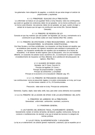 los gobernados tiene obligación de pagarlas, a condición de que estas tengan el carácter de 
proporcionales y equitativas. 
4.1.1.3. PRINCIPIODE IGUALDAD EN LA TRIBUTACIÓN 
La uniformidad se traduce en una igualdad frente a la ley tributaria, todos los contribuyentes 
que estén en igualdad de condiciones deben de ser gravados con la misma contribución y con 
la misma cuota tributaria: dos personas deben de ser gravadas por igual, cuando el origen y 
calidad de la riqueza que da lugar a la contribución sea similar (Dra. Doricela Nabarak 
Cerecedo) 
4.1.1.4. PRINCIPIO DE RESERVA DE LEY 
Consiste en que hay materias que solo pueden ser reguladas por una ley y normalmente es la 
constitución la que señala cuales son esas materias (Raúl Rdz. Lobato). 
4.1.1.5. PRINCIPIO DE AFECTACION A FINES RECAUDATORIOS. LOS FINES NO 
RECAUDATORIOS, SU SITUACION CONSTITUCIONAL 
Con fines fiscales y con fines extrafiscales. Los impuestos con fines fiscales son aquellos que 
se establecen para recaudar los ingresos necesarios para satisfacer el presupuesto de 
egresos. Los impuestos extrafiscales son aquellos que se establecen sin el ánimo de 
recaudarlos, ni de obtener de ellos ingresos para el presupuesto, sino con una finalidad 
diferente, en ocasiones de carácter social, económico etc., la constitución no prevé ni autoriza 
el establecimiento de impuestos con fines diferentes de la satisfacción del presupuesto de 
egresos. (Raúl Rdz.) 
4.1.2. ALGUNOS DE RANGO LEGAL 
Derivados del 31 Const. Fracción IV. 
Principio de legalidad (31 Const.) 
Principio de proporcionalidad y equidad. 
Principio de certidumbre y comodidad 
Principio en la economía en la recaudación (Nabarak pag. 67). 
4.1.2.1. EL PRINCIPIO DE PRESUNCION DELEGALIDAD 
Las contribuciones nunca se presumirán legales si no están contempladas en la ley, por lo que 
de otra manera violarían el 14 y 16 Constitucionales. 
Presunción.- debe estar en la ley. Principio de certidumbre. 
Elementos. Sujetos, objeto, base tabla, tarifa, tasa, para evitar actos arbitrarios de la autoridad. 
4.1.2.2. EL PRINCIPIO DE LA ACCION DE OFICIO O DE LA EJECUTORIEDAD DEL ACTO 
5.- PRINCIPIOS NO JURIDICOS DE LA TRIBUTACION 
Generalidad, uniformidad, certidumbre, acertidad y economía. 
5.1. PANORAMA GENERAL 
6. LAS FUENTES DEL DERECHO FISCAL, PLANTEAMIENTO GENERAL 
Generalmente reciben el nombre de fuentes del derecho aquéllas instituciones, formas de 
conducta o manifestaciones de voluntad a las que el estado les reconoce la categoría de 
normas jurídicas. 
6.1 LA LEY FISCAL SU INTERPRETACIÓN Y APLICACIÓN 
La ley es un ordenamiento de carácter general impersonal y abstracto, que se expedido por el 
 