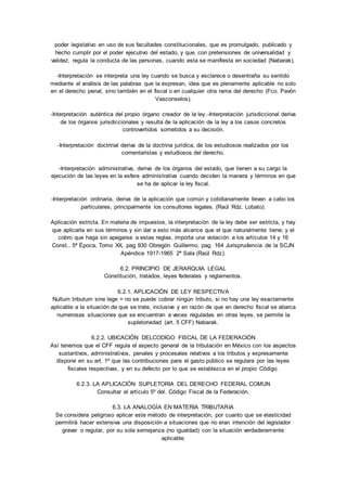 poder legislativo en uso de sus facultades constitucionales, que es promulgado, publicado y 
hecho cumplir por el poder ejecutivo del estado, y que, con pretensiones de universalidad y 
validez, regula la conducta de las personas, cuando esta se manifiesta en sociedad (Nabarak). 
-Interpretación se interpreta una ley cuando se busca y esclarece o desentraña su sentido 
mediante el análisis de las palabras que la expresan, idea que es plenamente aplicable no solo 
en el derecho penal, sino también en el fiscal o en cualquier otra rama del derecho (Fco. Pavón 
Vasconselos). 
-Interpretación auténtica del propio órgano creador de la ley. -Interpretación jurisdiccional deriva 
de los órganos jurisdiccionales y resulta de la aplicación de la ley a los casos concretos 
controvertidos sometidos a su decisión. 
-Interpretación doctrinal deriva de la doctrina jurídica, de los estudiosos realizados por los 
comentaristas y estudiosos del derecho. 
-Interpretación administrativa, deriva de los órganos del estado, que tienen a su cargo la 
ejecución de las leyes en la esfera administrativa cuando deciden la manera y términos en que 
se ha de aplicar la ley fiscal. 
-Interpretación ordinaria, deriva de la aplicación que común y cotidianamente llevan a cabo los 
particulares, principalmente los consultores legales. (Raúl Rdz. Lobato). 
Aplicación estricta. En materia de impuestos, la interpretación de la ley debe ser estricta, y hay 
que aplicarla en sus términos y sin dar a esto más alcance que el que naturalmente tiene; y el 
cobro que haga sin apegarse a estas reglas, importa una violación a los artículos 14 y 16 
Const.. 5ª Época, Tomo XX, pag 930 Obregón Guillermo, pag. 164 Jurisprudencia de la SCJN 
Apéndice 1917-1965 2ª Sala (Raúl Rdz). 
6.2. PRINCIPIO DE JERARQUIA LEGAL 
Constitución, tratados, leyes federales y reglamentos. 
6.2.1. APLICACIÓN DE LEY RESPECTIVA 
Nullum tributum sine lege = no se puede cobrar ningún tributo, si no hay una ley exactamente 
aplicable a la situación de que se trate, inclusive y en razón de que en derecho fiscal se abarca 
numerosas situaciones que se encuentran a veces reguladas en otras leyes, se permite la 
supletoriedad (art. 5 CFF) Nabarak. 
6.2.2. UBICACIÓN DELCODIGO FISCAL DE LA FEDERACIÓN 
Así tenemos que el CFF regula el aspecto general de la tributación en México con los aspectos 
sustantivos, administrativos, penales y procesales relativos a los tributos y expresamente 
dispone en su art. 1º que las contribuciones para el gasto público se regulara por las leyes 
fiscales respectivas, y en su defecto por lo que se establezca en el propio Código. 
6.2.3. LA APLICACIÓN SUPLETORIA DEL DERECHO FEDERAL COMUN 
Consultar el artículo 5º del. Código Fiscal de la Federación. 
6.3. LA ANALOGÍA EN MATERIA TRIBUTARIA 
Se considera peligroso aplicar este método de interpretación, por cuanto que se elasticidad 
permitirá hacer extensiva una disposición a situaciones que no eran intención del legislador 
gravar o regular, por su sola semejanza (no igualdad) con la situación verdaderamente 
aplicable. 
 