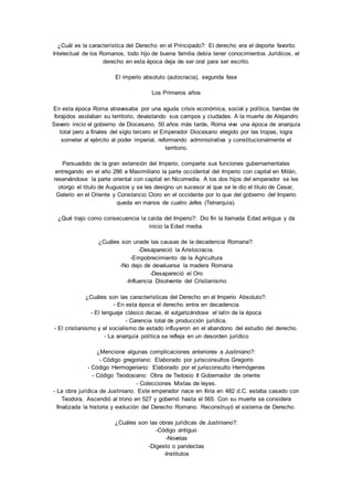 ¿Cuál es la característica del Derecho en el Principado?: El derecho era el deporte favorito 
Intelectual de los Romanos, todo hijo de buena familia debía tener conocimientos Jurídicos, el 
derecho en esta época deja de ser oral para ser escrito. 
El imperio absoluto (autocracia), segunda fase 
Los Primeros años 
En esta época Roma atravesaba por una aguda crisis económica, social y política, bandas de 
forajidos asolaban su territorio, devastando sus campos y ciudades. A la muerte de Alejandro 
Severo inicio el gobierno de Diocesano, 50 años más tarde, Roma vive una época de anarquía 
total pero a finales del siglo tercero el Emperador Diocesano elegido por las tropas, logra 
someter al ejército al poder imperial, reformando administrativa y constitucionalmente el 
territorio. 
Persuadido de la gran extensión del Imperio, comparte sus funciones gubernamentales 
entregando en el año 286 a Maximiliano la parte occidental del Imperio con capital en Milán, 
reservándose la parte oriental con capital en Nicomedia. A los dos hijos del emperador se les 
otorgo el titulo de Augustos y se les designo un sucesor al que se le dio el titulo de Cesar, 
Galerio en el Oriente y Constancio Cloro en el occidente por lo que del gobierno del Imperio 
queda en manos de cuatro Jefes (Tetrarquía). 
¿Qué trajo como consecuencia la caída del Imperio?: Dio fin la llamada Edad antigua y da 
inicio la Edad media. 
¿Cuáles son unade las causas de la decadencia Romana?: 
-Desapareció la Aristocracia. 
-Empobrecimiento de la Agricultura 
-No dejo de devaluarse la madera Romana 
-Desapareció el Oro 
-Influencia Disolvente del Cristianismo 
¿Cuáles son las características del Derecho en el Imperio Absoluto?: 
- En esta época el derecho entra en decadencia 
- El lenguaje clásico decae, él vulgarizándose el latín de la época 
- Carencia total de producción jurídica. 
- El cristianismo y el socialismo de estado influyeron en el abandono del estudio del derecho. 
- La anarquía política se refleja en un desorden jurídico 
¿Mencione algunas complicaciones anteriores a Justiniano?: 
- Código gregoriano: Elaborado por jurisconsultos Gregorio 
- Código Hermogeriano: Elaborado por el jurisconsulto Hermógenes 
- Código Teodosiano: Obra de Tedosio II Gobernador de oriente 
- Colecciones Mixtas de leyes. 
- La obra jurídica de Justiniano. Este emperador nace en Iliria en 482 d.C. estaba casado con 
Teodora. Ascendió al trono en 527 y gobernó hasta el 565. Con su muerte se considera 
finalizada la historia y evolución del Derecho Romano. Reconstruyó el sistema de Derecho. 
¿Cuáles son las obras jurídicas de Justiniano?: 
-Código antiguo 
-Novelas 
-Digesto o pandectas 
-Institutos 
 