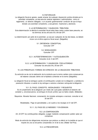 8.2 NATURALEZA 
La obligación fiscal en genere, puede emanar de cualquier disposición jurídica dictada por la 
autoridad competente, ya sea esta de carácter legislativo o administrativo, como un 
reglamento, un derecho delegado, o un acuerdo gubernamental condición de que la haya 
dictado una autoridad competente, y sea general, impersonal y abstracta. 
9. LA DETERMINACION Y IQUIDACION TRIBUTARIA 
Esta determinación la efectúa la autoridad fiscal sobre base cierta o sobre base presunta, en 
los términos de los artículos 55 a 64 del CFF. 
La determinación por parte de la autoridad, ya sea por cualquiera de las dos bases, se deberá 
iniciar con el último ejercicio fiscal anual. (Delgadillo). 
9.1. DIFERENCIA CONCEPTUAL 
Consultar CFF 
9.2. MODALIDADES 
Consultar CFF 
9.2.1. AUTODETERMINACION Y AUTOLIQUIDACIÓN 
Consultar el art. 6 del CFF. 
9.2.2. LA DETERMINACION Y LIQUIDACION POR AUTORIDAD 
Consultar los artículos 54 y 55 del CFF. 
10. LAS PRINCIPALES FORMAS DE EXTINCION DE LA OBLIGACION TRIBUTARIA 
Su extinción se da con la realización de la conducta que la norma señala como consecuencia 
de haberse colocado dentro de la hipótesis contenida en la norma (Delgadillo). 
La obligación fiscal se extingue cuando el contribuyente cumple con la obligación y satisface la 
prestación tributaria o cuando la ley extingue o autoriza a declarar extinguida la obligación. 
10.1. EL PAGO: CONCEPTO, MODALIDADES Y REQUISITOS 
Es el cumplimiento de la obligación por medio del cual queda satisfecho el derecho del 
acreedor y, enconsecuencia, se extingue el vínculo jurídico que se había creado. (Mabarak). 
Requisitos. Moneda Nacional, conservación de moneda extranjera a nacional, consultar el art. 
20 del CFF. 
Modalidades. Pago en parcialidades y en cuanto a los recargos el 21 del CFF. 
10.1.1. EL PAGO DE LO INDEBIDO Y EN DEMASIA 
10.2. LA COMPENSACIÓN 
Art. 23 CFF los contribuyentes obligados a pagar mediante compensación podrán optar por 
compensar. 
Modo de extinción de obligaciones recíprocas que produce su efecto en la medida en que el 
importe de una se encuentra comprendido en el de la otra. (Rafael De Pina). 
10.3. LA PRESCRIPCION 
 