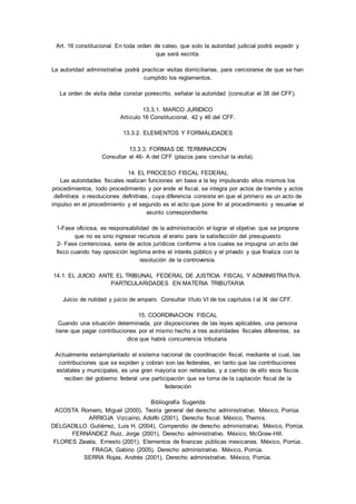 Art. 16 constitucional. En toda orden de cateo, que solo la autoridad judicial podrá expedir y 
que será escrita. 
La autoridad administrativa podrá practicar visitas domiciliarias, para cerciorarse de que se han 
cumplido los reglamentos. 
La orden de visita debe constar porescrito, señalar la autoridad (consultar el 38 del CFF). 
13.3.1. MARCO JURIDICO 
Artículo 16 Constitucional, 42 y 46 del CFF. 
13.3.2. ELEMENTOS Y FORMALIDADES 
13.3.3. FORMAS DE TERMINACION 
Consultar el 46- A del CFF (plazos para concluir la visita). 
14. EL PROCESO FISCAL FEDERAL 
Las autoridades fiscales realizan funciones en base a la ley impulsando ellos mismos los 
procedimientos, todo procedimiento y por ende el fiscal, se integra por actos de tramite y actos 
definitivos o resoluciones definitivas, cuya diferencia consiste en que el primero es un acto de 
impulso en el procedimiento y el segundo es el acto que pone fin al procedimiento y resuelve el 
asunto correspondiente. 
1-Fase oficiosa, es responsabilidad de la administración el lograr el objetivo que se propone 
que no es sino ingresar recursos al erario para la satisfacción del presupuesto 
2- Fase contenciosa, serie de actos jurídicos conforme a los cuales se impugna un acto del 
fisco cuando hay oposición legítima entre el interés público y el privado y que finaliza con la 
resolución de la controversia. 
14.1. EL JUICIO ANTE EL TRIBUNAL FEDERAL DE JUSTICIA FISCAL Y ADMINISTRATIVA. 
PARTICULARIDADES EN MATERIA TRIBUTARIA 
Juicio de nulidad y juicio de amparo. Consultar título VI de los capítulos I al XI del CFF. 
15. COORDINACION FISCAL 
Cuando una situación determinada, por disposiciones de las leyes aplicables, una persona 
tiene que pagar contribuciones por el mismo hecho a tres autoridades fiscales diferentes, se 
dice que habrá concurrencia tributaria. 
Actualmente estaimplantado el sistema nacional de coordinación fiscal, mediante el cual, las 
contribuciones que se expiden y cobran son las federales, en tanto que las contribuciones 
estatales y municipales, es una gran mayoría son reiteradas, y a cambio de ello esos fiscos 
reciben del gobierno federal una participación que se toma de la captación fiscal de la 
federación 
Bibliografía Sugerida 
ACOSTA Romero, Miguel (2000), Teoría general del derecho administrativo. México, Porrúa. 
ARRIOJA Vizcaíno, Adolfo (2001), Derecho fiscal. México, Themis. 
DELGADILLO Gutiérrez, Luis H. (2004), Compendio de derecho administrativo. México, Porrúa. 
FERNÁNDEZ Ruiz, Jorge (2001), Derecho administrativo. México, McGraw-Hill. 
FLORES Zavala, Ernesto (2001), Elementos de finanzas públicas mexicanas. México, Porrúa. 
FRAGA, Gabino (2005), Derecho administrativo. México, Porrúa. 
SERRA Rojas, Andrés (2001), Derecho administrativo. México, Porrúa. 
 