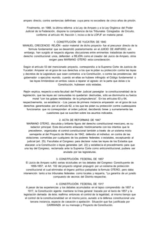 amparo directo, contra sentencias definitivas cuya pena no excediera de cinco años de prisión. 
Finalmente, en 1988, la última reforma a la Ley de Amparo y a la Ley Orgánica del Poder 
Judicial de la Federación, dispone la competencia de los Tribunales Colegiados de Circuito, 
conforme al artículo 44, fracción I, inciso a de la LOPJF en materia penal. 
1. CONSTITUCIÓN DE YUCATÁN DE 1840 
MANUEL CRECENCIO REJÓN –autor material de dicho proyecto- fue el precursor directo de la 
formula fundamental que se desarrolló posteriormente en el JUICIO DE AMPARO; sin 
embargo, han surgido al respecto algunas discusiones entre eminentes tratadistas de nuestro 
derecho constitucional: unos, defienden a REJÓN como el creador del Juicio de Amparo, otros 
exigen para MARIANO OTERO esta consideración. 
Según el artículo 53 del mencionado proyecto, correspondía a la Suprema Corte de Justicia de 
Yucatán: Amparar en el goce de sus derechos a los que le pidan su protección contra las leyes 
y decretos de la Legislatura que sean contrarios a la Constitución, o contra las providencias del 
gobernador o ejecutivo reunido, cuando en ellas se hubiere infringido el Código fundamental o 
las leyes limitándose en ambos casos a reparar el agravio en la parte que éstas o la 
Constitución, hubiesen sido violadas. 
Rejón explica, respecto a esta facultad del Poder Judicial paravigilar la constitucionalidad de la 
legislación, que las leyes así censuradas no quedarían destruidas, sólo se disminuiría su fuerza 
moral “con los golpes redoblados de la jurisprudencia”. En los artículos 63 y 64, 
respectivamente, se establecía: - Los jueces de primera instancia ampararán en el goce de sus 
derechos garantizados por el artículo 62, a los que les pidan su protección contra cualesquiera 
funcionarios que no correspondan al orden judicial, decidiendo breve y sumariamente las 
cuestiones que se susciten sobre los asuntos indicados. 
2. ACTA DE REFORMAS DE 1847 
MARIANO OTERO, discutida y brillante figura del derecho constitucional mexicano, es su 
redactor principal. Este documento enlazado históricamente con los intentos que le 
precedieron, organizaba el control constitucional también a través de un sistema mixto 
semejante al del Proyecto de Minoría de 1842; defendía al individuo en contra de las 
violaciones cometidas por cualquiera de los poderes federales o estatales, exceptuando al 
judicial (art. 25). Facultaba al Congreso para declarar nulas las leyes de los Estados que 
atacaran a la Constitución o leyes generales (art. 22) y establecía el procedimiento para que 
una ley del Congreso, reclamada ante la Suprema Corte como anticonstitucional, pudiera ser 
anulada por las legislaturas. 
3. CONSTITUCIÓN FEDERAL DE 1857 
El Juicio de Amparo sufrió serias vicisitudes en los debates del Congreso Constituyente de 
1856-1857; el Art. 102 del proyecto original propugnó por un sistema de protección 
constitucional el cual eliminaba el órgano político yadoptaba la formula OTERO, pero daba 
intervención tanto a los tribunales federales como locales y requería, “La garantía de un jurado 
compuesto de vecinos del Distrito respectivo. 
4. CONSTITUCIÓN FEDERAL DE 1917 
A pesar de las experiencias y los debates acumulados en el lapso comprendido de 1857 a 
1917, la Constitución vigente mantiene la línea general trazada por el texto de 1857 y la 
legislación derivada de éste; reafirma entonces el control de la legalidad, al mismo tiempo que 
el control de la constitucionalidad en el mismo juicio, aunado a la defensa constitucional una 
tercera instancia, especie de casación o apelación. Situación que fue justificada por 
CARRANZA en su mensaje y Proyecto de Constitución. 
 