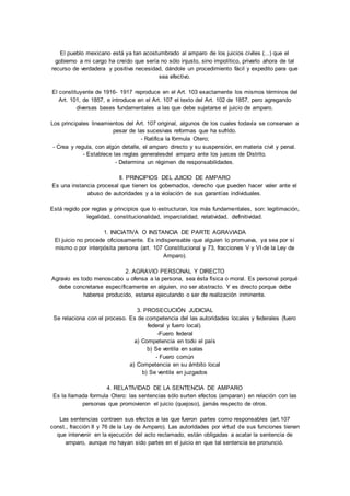 El pueblo mexicano está ya tan acostumbrado al amparo de los juicios civiles (...) que el 
gobierno a mi cargo ha creído que sería no sólo injusto, sino impolítico, privarlo ahora de tal 
recurso de verdadera y positiva necesidad, dándole un procedimiento fácil y expedito para que 
sea efectivo. 
El constituyente de 1916- 1917 reproduce en el Art. 103 exactamente los mismos términos del 
Art. 101, de 1857, e introduce en el Art. 107 el texto del Art. 102 de 1857, pero agregando 
diversas bases fundamentales a las que debe sujetarse el juicio de amparo. 
Los principales lineamientos del Art. 107 original, algunos de los cuales todavía se conservan a 
pesar de las sucesivas reformas que ha sufrido. 
- Ratifica la fórmula Otero; 
- Crea y regula, con algún detalle, el amparo directo y su suspensión, en materia civil y penal. 
- Establece las reglas generalesdel amparo ante los jueces de Distrito. 
- Determina un régimen de responsabilidades. 
II. PRINCIPIOS DEL JUICIO DE AMPARO 
Es una instancia procesal que tienen los gobernados, derecho que pueden hacer valer ante el 
abuso de autoridades y a la violación de sus garantías individuales. 
Está regido por reglas y principios que lo estructuran, los más fundamentales, son: legitimación, 
legalidad, constitucionalidad, imparcialidad, relatividad, definitividad. 
1. INICIATIVA O INSTANCIA DE PARTE AGRAVIADA 
El juicio no procede oficiosamente. Es indispensable que alguien lo promueva, ya sea por sí 
mismo o por interpósita persona (art. 107 Constitucional y 73, fracciones V y VI de la Ley de 
Amparo). 
2. AGRAVIO PERSONAL Y DIRECTO 
Agravio es todo menoscabo u ofensa a la persona, sea ésta física o moral. Es personal porqué 
debe concretarse específicamente en alguien, no ser abstracto. Y es directo porque debe 
haberse producido, estarse ejecutando o ser de realización inminente. 
3. PROSECUCIÓN JUDICIAL 
Se relaciona con el proceso. Es de competencia del las autoridades locales y federales (fuero 
federal y fuero local). 
-Fuero federal 
a) Competencia en todo el país 
b) Se ventila en salas 
- Fuero común 
a) Competencia en su ámbito local 
b) Se ventila en juzgados 
4. RELATIVIDAD DE LA SENTENCIA DE AMPARO 
Es la llamada formula Otero: las sentencias sólo surten efectos (amparan) en relación con las 
personas que promovieron el juicio (quejoso), jamás respecto de otros. 
Las sentencias contraen sus efectos a las que fueron partes como responsables (art.107 
const., fracción II y 76 de la Ley de Amparo). Las autoridades por virtud de sus funciones tienen 
que intervenir en la ejecución del acto reclamado, están obligadas a acatar la sentencia de 
amparo, aunque no hayan sido partes en el juicio en que tal sentencia se pronunció. 
 