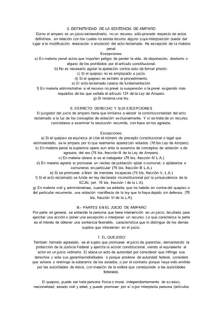 5. DEFINITIVIDAD DE LA SENTENCIA DE AMPARO 
Como el amparo es un juicio extraordinario, no un recurso, sólo procede respecto de actos 
definitivos, en relación con los cuales no exista recurso alguno cuya interposición pueda dar 
lugar a la modificación, revocación o anulación del acto reclamado. Ha excepción de la materia 
penal. 
Excepciones: 
a) En materia penal actos que importen peligro de perder la vida, de deportación, destierro o 
alguno de los prohibidos por el artículo constitucional. 
b) No es necesario agotar la apelación contra auto de formal prisión. 
c) Si el quejoso no es emplazado a juicio. 
d) Si el quejoso es extraño al procedimiento. 
e) El acto reclamado carece de fundamentación. 
f) En materia administrativa si el recurso no prevé la suspensión o la prevé exigiendo más 
requisitos de los que señala el artículo 124 de la Ley de Amparo. 
g) Si reclama una ley. 
6. ESTRICTO DERECHO Y SUS EXCEPCIONES 
El juzgador del juicio de amparo tiene que limitarse a valorar la constitucionalidad del acto 
reclamado a la luz de los conceptos de violación exclusivamente. Y si se trata de un recurso, 
concretarse a examinar la resolución recurrida, con base en los agravios. 
Excepciones: 
a) Si el quejoso se equívoca al citar el número de precepto constitucional o legal que 
estimaviolado, se le ampara por lo que realmente aparezcan violados (76 bis Ley de Amparo). 
b) En materia penal la suplencia opera aun ante la ausencia de conceptos de violación o de 
agravios del reo (76 bis, fracción III de la Ley de Amparo). 
c) En materia obrera si es el trabajador (76 bis, fracción IV L.A.) 
d) En materia agraria si promueve un núcleo de población ejidal o comunal; o ejidatarios o 
comuneros en particular (76 bis, fracción III L.A.) 
e) Si se promueve a favor de menores incapaces (76 bis, fracción V, L.A.) 
f) Si el acto reclamado se funda en ley declarada inconstitucional por la jurisprudencia de la 
SCJN, (art. 76 bis, fracción I de la L.A). 
g) En materia civil y administrativas, cuando se advierta que ha habido en contra del quejoso o 
del particular recurrente, una violación manifiesta de la ley que lo haya dejado sin defensa, (76 
bis, fracción VI de la L.A). 
III.- PARTES EN EL JUICIO DE AMPARO 
Por parte en general, se entiende la persona que tiene intervención en un juicio, facultada para 
ejercitar una acción o poner una excepción o interponer un recurso. Lo que caracteriza la parte 
es el interés de obtener una sentencia favorable, característica que lo distingue de los demás 
sujetos que intervienen en el juicio. 
1. EL QUEJOSO 
También llamado agraviado, es el sujeto que promueve el juicio de garantías, demandando la 
protección de la Justicia Federal y ejercita la acción constitucional, siendo el equivalente al 
actor en un juicio ordinario. El ataca un acto de autoridad por considerar que infringe sus 
derechos y viola sus garantíasindividuales o porque proviene de autoridad federal, considere 
que vulnera o restringe la soberanía de los estados; o por el contrario porque haya sido emitido 
por las autoridades de éstos, con invasión de la esfera que corresponde a las autoridades 
federales. 
El quejoso, puede ser toda persona física o moral, independientemente de su sexo, 
nacionalidad, estado civil y edad, y puede promover por sí o por interpósita persona (artículos 
 