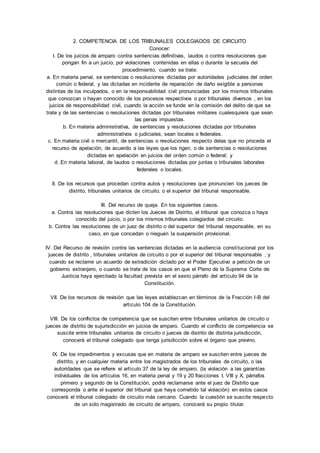 2. COMPETENCIA DE LOS TRIBUNALES COLEGIADOS DE CIRCUITO 
Conocer: 
I. De los juicios de amparo contra sentencias definitivas, laudos o contra resoluciones que 
pongan fin a un juicio, por violaciones contenidas en ellas o durante la secuela del 
procedimiento, cuando se trate: 
a. En materia penal, se sentencias o resoluciones dictadas por autoridades judiciales del orden 
común o federal, y las dictadas en incidente de reparación de daño exigible a personas 
distintas de los inculpados, o en la responsabilidad civil pronunciadas por los mismos tribunales 
que conozcan o hayan conocido de los procesos respectivos o por tribunales diversos , en los 
juicios de responsabilidad civil, cuando la acción se funde en la comisión del delito de que se 
trate y de las sentencias o resoluciones dictadas por tribunales militares cualesquiera que sean 
las penas impuestas. 
b. En materia administrativa, de sentencias y resoluciones dictadas por tribunales 
administrativos o judiciales, sean locales o federales. 
c. En materia civil o mercantil, de sentencias o resoluciones respecto delas que no proceda el 
recurso de apelación, de acuerdo a las leyes que los rigen, o de sentencias o resoluciones 
dictadas en apelación en juicios del orden común o federal; y 
d. En materia laboral, de laudos o resoluciones dictadas por juntas o tribunales laborales 
federales o locales. 
II. De los recursos que procedan contra autos y resoluciones que pronuncien los jueces de 
distrito, tribunales unitarios de circuito, o el superior del tribunal responsable. 
III. Del recurso de queja. En los siguientes casos. 
a. Contra las resoluciones que dicten los Jueces de Distrito, el tribunal que conozca o haya 
conocido del juicio, o por los mismos tribunales colegiados del circuito. 
b. Contra las resoluciones de un juez de distrito o del superior del tribunal responsable, en su 
caso, en que concedan o nieguen la suspensión provisional. 
IV. Del Recurso de revisión contra las sentencias dictadas en la audiencia consti tucional por los 
jueces de distrito , tribunales unitarios de circuito o por el superior del tribunal responsable , y 
cuando se reclame un acuerdo de extradición dictado por el Poder Ejecutivo a petición de un 
gobierno extranjero, o cuando se trate de los casos en que el Pleno de la Suprema Corte de 
Justicia haya ejercitado la facultad prevista en el sexto párrafo del artículo 94 de la 
Constitución. 
VII. De los recursos de revisión que las leyes establezcan en términos de la Fracción I-B del 
artículo 104 de la Constitución. 
VIII. De los conflictos de competencia que se susciten entre tribunales unitarios de circuito o 
jueces de distrito de sujurisdicción en juicios de amparo. Cuando el conflicto de competencia se 
suscite entre tribunales unitarios de circuito o jueces de distrito de distinta jurisdicción, 
conocerá el tribunal colegiado que tenga jurisdicción sobre el órgano que previno. 
IX. De los impedimentos y excusas que en materia de amparo se susciten entre jueces de 
distrito, y en cualquier materia entre los magistrados de los tribunales de circuito, o las 
autoridades que se refiere el artículo 37 de la ley de amparo, (la violación a las garantías 
individuales de los artículos 16, en materia penal y 19 y 20 fracciones I, VIII y X, párrafos 
primero y segundo de la Constitución, podrá reclamarse ante el juez de Distrito que 
corresponda o ante el superior del tribunal que haya cometido tal violación) en estos casos 
conocerá el tribunal colegiado de circuito más cercano. Cuando la cuestión se suscite respecto 
de un solo magistrado de circuito de amparo, conocerá su propio titular. 
 
