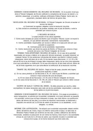 ADMISION O DESECHAMIENTO DEL RECURSO DE REVISION. - En el acuerdo inicial que 
dicte el Tribunal Colegiado de Circuito calificará la competencia del recurso de revisión y lo 
admitirá o desechará; si lo admite, notificará al Ministerio Público Federal, hecho esto, se 
proyectará y resolverá dentro del término de quince días. 
RESOLUCION DEL RECURSO DE REVISION.- El Tribunal Colegiado de Circuito al resolver el 
recurso de revisión: 
a). Examinará los agravios alegados contra la resolución recurrida. 
b). Sólo tomará en consideración las pruebas rendidas ante el juez de Distrito, o ante la 
autoridad que conoció el juicio. 
2. RECURSO DE QUEJA 
La queja procede en los casos siguientes: 
I.- Contra autos dictados por jueces de Distrito o por el Superior Tribunal a quien se impute la 
violación, en que admitan demandas notoriamente improcedentes. 
II.- Contra autoridades responsables por exceso o defecto en la ejecución del auto que 
concedió la suspensión. 
III.- Contraactuación de las autoridades responsables. 
IV.- Contra resoluciones que dicten los jueces de Distrito, el Tribunal que conozca o haya 
conocido del juicio o los Tribunal Colegiado de Circuito. 
TERMINO PARA INTERPONER RECURSO DE QUEJA. - En el caso de la autoridad 
responsable por exceso o defecto en la ejecución del acto reclamado, se puede interponer en 
cualquier tiempo. En las sentencias concesorias del amparo sea directo o indirecto puede 
interponerse dentro del plazo de un año. En los demás casos (fracciones I, V, VI, VII y VIII, 
artículo 95 de la Ley de Amparo) la queja debe interponerse dentro de los cinco días siguientes 
al en que surta efectos su notificación. En el caso de la fracción XI del citado artículo, dentro de 
las 24 horas siguientes al en que surta efectos la notificación de la resolución recurrida. 
TRAMITE DEL RECURSO DE QUEJA.- Según el tipo de queja, procede ante órgano 
jurisdiccional específico a saber: 
a).- En los casos previstos en las fracciones II, III y IV, ante el juez de Distrito o autoridad que 
conozca o haya conocido del juicio de amparo. 
b). En los casos de las fracciones I, VI, VII, ante el Tribunal Colegiado de Circuito. 
c). En los casos de las fracciones V, VII, VIII y IX, ante el Tribunal que conoció o debió conocer 
de la revisión. 
ESCRITO DE QUEJA Y COPIAS DEL MISMO.- Se debe presentar por escrito y debe 
acompañarse de copias necesarias para cada una de las autoridades responsables y cada una 
de las partes en el juicio de amparo. 
ADMISION O DESECHAMIENTO DEL RECURSO DE QUEJA. - Si la queja es procedente y 
reúne losrequisitos, se admitirá por la autoridad competente, en el auto admisorio se requerirá 
a la autoridad contra la que se haya interpuesto la queja, que rinda informe con justificación 
dentro del término de tres días, si no reúne los requisitos mencionados se desechará y 
impondrá una sanción de 3 a 30 días de salario al recurrente o a su apoderado, o a su 
abogado, o a ambos. 
INFORME CON JUSTIFICACION. - Se estipuló que la autoridad responsable deberá rendirlo 
dentro del término de 3 días y haya o no informe transcurrido el plazo, se dará vista al 
Ministerio Público Federal por el término de tres días. La falta o deficiencia del informe 
mencionado, establece la presunción de ser ciertos los hechos y hará incurrir a las autoridades 
omisas de una multa de 3 a 30 días de salario, que impondrá de plano la autoridad que 
conozca de la queja, en la misma resolución que dicte sobre ella. 
 