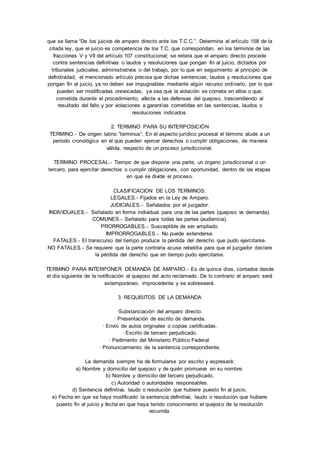 que se llama “De los juicios de amparo directo ante los T.C.C.”. Determina el artículo 158 de la 
citada ley, que el juicio es competencia de los T.C. que correspondan, en los términos de las 
fracciones V y VII del artículo 107 constitucional; se reitera que el amparo directo procede 
contra sentencias definitivas o laudos y resoluciones que pongan fin al juicio, dictados por 
tribunales judiciales, administrativos o del trabajo, por lo que en seguimiento al principio de 
definitividad, el mencionado artículo precisa que dichas sentencias, laudos y resoluciones que 
pongan fin al juicio, ya no deben ser impugnables mediante algún recurso ordinario, por lo que 
pueden ser modificadas orevocadas, ya sea que la violación se cometa en ellos o que, 
cometida durante el procedimiento, afecte a las defensas del quejoso, trascendiendo al 
resultado del fallo y por violaciones a garantías cometidas en las sentencias, laudos o 
resoluciones indicados. 
2. TERMINO PARA SU INTERPOSICIÓN 
TERMINO.- De origen latino “terminus”. En el aspecto jurídico procesal el término alude a un 
periodo cronológico en el que pueden ejercer derechos o cumplir obligaciones, de manera 
válida, respecto de un proceso jurisdiccional. 
TERMINO PROCESAL.- Tiempo de que dispone una parte, un órgano jurisdiccional o un 
tercero, para ejercitar derechos o cumplir obligaciones, con oportunidad, dentro de las etapas 
en que se divide el proceso. 
CLASIFICACION DE LOS TERMINOS: 
LEGALES.- Fijados en la Ley de Amparo. 
JUDICIALES.- Señalados por el juzgador. 
INDIVIDUALES.- Señalado en forma individual para una de las partes (quejoso vs demanda). 
COMUNES.- Señalado para todas las partes (audiencia). 
PRORROGABLES.- Susceptible de ser ampliado. 
IMPRORROGABLES.- No puede extenderse. 
FATALES.- El transcurso del tiempo produce la pérdida del derecho que pudo ejercitarse. 
NO FATALES.- Se requiere que la parte contraria acuse rebeldía para que el juzgador declare 
la pérdida del derecho que en tiempo pudo ejercitarse. 
TERMINO PARA INTERPONER DEMANDA DE AMPARO. - Es de quince días, contados desde 
el día siguiente de la notificación al quejoso del acto reclamado. De lo contrario el amparo será 
extemporáneo, improcedente y se sobreseerá. 
3. REQUISITOS DE LA DEMANDA 
·Substanciación del amparo directo. 
· Presentación de escrito de demanda. 
· Envío de autos originales o copias certificadas. 
· Escrito de tercero perjudicado. 
· Pedimento del Ministerio Público Federal. 
· Pronunciamiento de la sentencia correspondiente. 
La demanda siempre ha de formularse por escrito y expresará: 
a) Nombre y domicilio del quejoso y de quién promueva en su nombre. 
b) Nombre y domicilio del tercero perjudicado. 
c) Autoridad o autoridades responsables. 
d) Sentencia definitiva, laudo o resolución que hubiere puesto fin al juicio. 
e) Fecha en que se haya modificado la sentencia definitiva, laudo o resolución que hubiere 
puesto fin al juicio y fecha en que haya tenido conocimiento el quejoso de la resolución 
recurrida. 
 