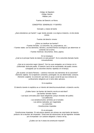 -Código de Napoleón 
-Código Alemán 
-Hábeas juris. 
Fuentes del Derecho en Roma 
CONCEPTOS GENERALES Y FUENTES 
Concepto y clases de fuente 
¿Qué entendemos por fuente?: Lugar donde procede o se origina el derecho, el sitio donde 
emana. 
Fuentes del derecho romano 
¿Cómo se clasifican las fuentes?: 
- Fuentes formales: La costumbre, ley, jurisprudencia, etc... 
- Fuentes reales: son los elementos, factores y acontecimientos sociológicos que determinan el 
contenido de la norma. 
- Fuentes históricas: documentos, libros, papiros. 
En la monarquía 
¿Cuál es la principal fuente de derecho en este periodo?: Es la costumbre (llamada fuente 
consuetudinaria) 
¿Qué es la costumbre según Ulpiano?: Son los usos arraigados por el tiempo con la 
conformidad tácita del pueblo. El derecho nació de las necesidades del pueblo romano 
consagrado por la costumbre (hechos repetidos en el tiempo) 
¿De acuerdo a la teoría Romano – canónica mencione dos elementos de la costumbre? 
-Elemento objetivo: Es la repetición constante y prolongada de una determinada conducta. 
-Elemento subjetivo: la convicción que tiene un grupo social de que esa conducta es 
jurídicamente obligatoria por lo tanto debe aplicarse. 
En la república 
El derecho durante la república es un tránsito del derechoconsuetudinario al derecho escrito. 
¿Cuáles fueron las fuentes del derecho escrito en esta fase?: 
Las fuentes formales fueron: 
- Las leyes comiciales (eran leyes obligatorias porque emanaba del pueblo) 
- Los plebiscitos 
- Los senadoconsultos (emitidos por el senado) 
- Los edictos realizados por magistrados 
- La costumbre 
- Constituciones imperiales 
En el principado 
Constituciones Imperiales: En esta época aparece por primera vez esta fuente del derecho 
producto de la voluntad del emperador. Estas eran las resoluciones de tipo legislativo dictadas 
por el emperador con carácter obligatorio o fuerza de ley. 
¿Cuáles son las 4 clases de constitución imperial?: 
 
