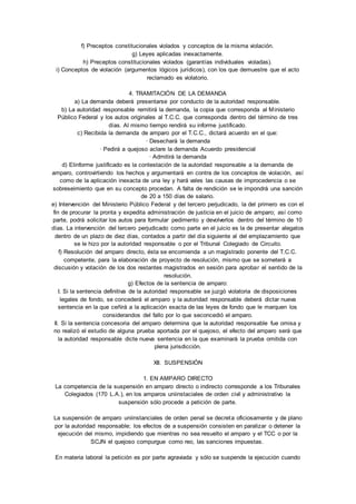 f) Preceptos constitucionales violados y conceptos de la misma violación. 
g) Leyes aplicadas inexactamente. 
h) Preceptos constitucionales violados (garantías individuales violadas). 
i) Conceptos de violación (argumentos lógicos jurídicos), con los que demuestre que el acto 
reclamado es violatorio. 
4. TRAMITACIÓN DE LA DEMANDA 
a) La demanda deberá presentarse por conducto de la autoridad responsable. 
b) La autoridad responsable remitirá la demanda, la copia que corresponda al Ministerio 
Público Federal y los autos originales al T.C.C. que corresponda dentro del término de tres 
días. Al mismo tiempo rendirá su informe justificado. 
c) Recibida la demanda de amparo por el T.C.C., dictará acuerdo en el que: 
· Desechará la demanda 
· Pedirá a quejoso aclare la demanda Acuerdo presidencial 
· Admitirá la demanda 
d) Elinforme justificado es la contestación de la autoridad responsable a la demanda de 
amparo, controvirtiendo los hechos y argumentará en contra de los conceptos de violación, así 
como de la aplicación inexacta de una ley y hará vales las causas de improcedencia o se 
sobreseimiento que en su concepto procedan. A falta de rendición se le impondrá una sanción 
de 20 a 150 días de salario. 
e) Intervención del Ministerio Público Federal y del tercero perjudicado, la del primero es con el 
fin de procurar la pronta y expedita administración de justicia en el juicio de amparo; así como 
parte, podrá solicitar los autos para formular pedimento y devolverlos dentro del término de 10 
días. La intervención del tercero perjudicado como parte en el juicio es la de presentar alegatos 
dentro de un plazo de diez días, contados a partir del día siguiente al del emplazamiento que 
se le hizo por la autoridad responsable o por el Tribunal Colegiado de Circuito. 
f) Resolución del amparo directo, ésta se encomienda a un magistrado ponente del T.C.C. 
competente, para la elaboración de proyecto de resolución, mismo que se someterá a 
discusión y votación de los dos restantes magistrados en sesión para aprobar el sentido de la 
resolución. 
g) Efectos de la sentencia de amparo: 
I. Si la sentencia definitiva de la autoridad responsable se juzgó violatoria de disposiciones 
legales de fondo, se concederá el amparo y la autoridad responsable deberá dictar nueva 
sentencia en la que ceñirá a la aplicación exacta de las leyes de fondo que le marquen los 
considerandos del fallo por lo que seconcedió el amparo. 
II. Si la sentencia concesoria del amparo determina que la autoridad responsable fue omisa y 
no realizó el estudio de alguna prueba aportada por el quejoso, el efecto del amparo será que 
la autoridad responsable dicte nueva sentencia en la que examinará la prueba omitida con 
plena jurisdicción. 
XII. SUSPENSIÓN 
1. EN AMPARO DIRECTO 
La competencia de la suspensión en amparo directo o indirecto corresponde a los Tribunales 
Colegiados (170 L.A.), en los amparos uniinstaciales de orden civil y administrativo la 
suspensión sólo procede a petición de parte. 
La suspensión de amparo uniinstanciales de orden penal se decreta oficiosamente y de plano 
por la autoridad responsable; los efectos de a suspensión consisten en paralizar o detener la 
ejecución del mismo, impidiendo que mientras no sea resuelto el amparo y el TCC o por la 
SCJN el quejoso compurgue como reo, las sanciones impuestas. 
En materia laboral la petición es por parte agraviada y sólo se suspende la ejecución cuando 
 
