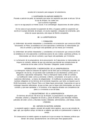 exceda de lo necesario para asegurar tal subsistencia. 
2. SUSPENSIÓN EN AMPARO INDIRECTO 
Procede a petición de parte, es necesario que reúna los requisitos que prevé el artículo 124 de 
la Ley de Amparo, los cuales son: 
- que la solicite el agraviado 
- que no se siga perjuicio al interés social, ni se contravengan disposiciones de orden público. 
En los casos en que proceda la suspensión de oficio, el quejoso pedirá la suspensión por 
escrito en la propia demanda de amparo, en ocurso separado o después de la demanda, pero 
antes de causar ejecutoria, ante eljuez de Distrito competente. 
XIII. LA JURISPRUDENCIA 
1. FORMACIÓN 
a). Uniformidad del sentido interpretativo y considerativo en la resolución que conozca la SCJN, 
funcionando en Pleno, se establezca en cinco ejecutorias o sentencias no interrumpidas por 
otra en contrario y que hayan sido aprobadas por los menos por 4 ministros. 
b). Uniformidad del sentido interpretativo y considerativo en la resolución que conozca la SCJN, 
se establezca en cinco ejecutorias o sentencias acerca de una o varias cuestiones jurídicas, no 
interrumpidas por otra en contrario y que hayan sido aprobadas por 4 ministros. 
c). La formación de la jurisprudencia de la pronunciación de 5 ejecutorias no interrumpidas por 
ninguna en contrario, adolece de que una sola tesis que dilucide las contradicciones de 
sentencias de las salas o de los Tribunales Colegiados puede constituirla. 
INTERRUPCIÓN Y MODIFICACIÓN DE LA JURISPRUDENCIA: 
- La interrupción implica la cesación de urgencia de las tesis que la constituyen y equivale a la 
abrogación de una ley, sin que éstas sean sustituidas en una observancia jurídica por la 
ejecutoria o ejecutorias interruptoras. Para su interrupción basta un fallo en contrario. 
- La modificación revela como su enmienda o reforma, conservando en el punto o en las 
cuestiones reformativas, su fuerza de obligatoriedad. Al modificarse la jurisprudencia, ésta se 
mantiene obligatoria en los términos de le enmienda respectiva y por tanto, se requiere que la 
SCJN funcionando como Tribunal Pleno o en Salas hayan pronunciado 5 ejecutorias en que se 
contengan lospuntos reformativos de que se trate, que no hayan sido interrumpidas por otra en 
contrario y que sean aprobadas x 14 ministros, si los negocios dictados son competencia del 
pleno o x 4 ministros si son de Salas. 
2. OBLIGATORIEDAD DE LA JURISPRUDENCIA 
En términos del artículo 192 de la Ley de Amparo, la jurisprudencia es obligatoria para 
tribunales unitarios y colegiados de circuito y, jueces de distrito y para tribunales militares, 
judiciales del orden común y tribunales locales o federales administrativos y del trabajo, locales 
o federales. 
XIV. AMPARO EN MATERIA AGRARIA 
La expresión agrario o agraria, procede del vocablo latino agrarius, que a su vez procede de 
ager, agri, que significa campo, se trata de un adjetivo que aludo a lo perteneciente o relativo al 
campo. 
En consecuencia la materia agraria es aquella en la que se versan los intereses jurídicos que 
derivan del campo, aprovechamiento de la tierra para fines agropecuarios. 
 