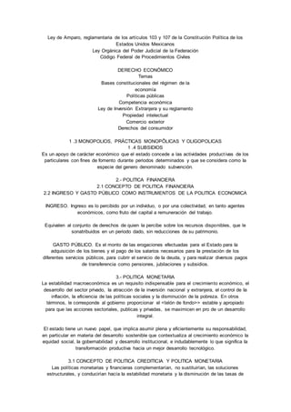 Ley de Amparo, reglamentaria de los artículos 103 y 107 de la Constitución Política de los 
Estados Unidos Mexicanos 
Ley Orgánica del Poder Judicial de la Federación 
Código Federal de Procedimientos Civiles 
DERECHO ECONÓMICO 
Temas 
Bases constitucionales del régimen de la 
economía 
Políticas públicas 
Competencia económica 
Ley de Inversión Extranjera y su reglamento 
Propiedad intelectual 
Comercio exterior 
Derechos del consumidor 
1 .3 MONOPOLIOS, PRÁCTICAS MONOPÔLICAS Y OLIGOPOLICAS 
1 .4 SUBSIDIOS 
Es un apoyo de carácter económico que el estado concede a las actividades product ivas de los 
particulares con fines de fomento durante periodos determinados y que se considera como Ia 
especie del genero denominado subvención. 
2.- POLITICA FINANCIERA 
2.1 CONCEPTO DE POLITICA FINANCIERA 
2.2 INGRESO Y GASTO PÚBLICO COMO INSTRUMENTOS DE LA POLITICA ECONOMICA 
INGRESO. Ingreso es lo percibido por un individuo, o por una colectividad, en tanto agentes 
económicos, como fruto del capital a remuneración del trabajo. 
Equivalen al conjunto de derechos de quien Ia percibe sobre los recursos disponibles, que le 
sonatribuidos en un periodo dado, sin reducciones de su patrimonio. 
GASTO PÚBLICO. Es el monto de las erogaciones efectuadas para el Estado para Ia 
adquisición de los bienes y el pago de los salarios necesarios para Ia prestación de los 
diferentes servicios públicos, para cubrir el servicio de Ia deuda, y para realizar diversos pagos 
de transferencia como pensiones, jubilaciones y subsidios. 
3.- POLITICA MONETARIA 
La estabilidad macroeconómica es un requisito indispensable para el crecimiento económico, el 
desarrollo del sector privado, Ia atracción de Ia inversión nacional y extranjera, el control de Ia 
inflación, Ia eficiencia de las políticas sociales y Ia disminución de Ia pobreza. En otros 
términos, le corresponde al gobierno proporcionar el <telón de fondo>> estable y apropiado 
para que las acciones sectoriales, publicas y privadas, se maximicen en pro de un desarrollo 
integral. 
El estado tiene un nuevo papel, que implica asumir plena y eficientemente su responsabilidad, 
en particular en materia del desarrollo sostenible que contextualiza al crecimiento económico Ia 
equidad social, Ia gobernabilidad y desarrollo institucional, e indudablemente lo que significa Ia 
transformación productiva hacia un mejor desarrollo tecnológico. 
3.1 CONCEPTO DE POLITICA CREDITICIA Y POLITICA MONETARIA 
Las políticas monetarias y financieras complementarían, no sustituirían, las soluciones 
estructurales, y conducirían hacía Ia estabilidad monetaria y Ia disminución de las tasas de 
 