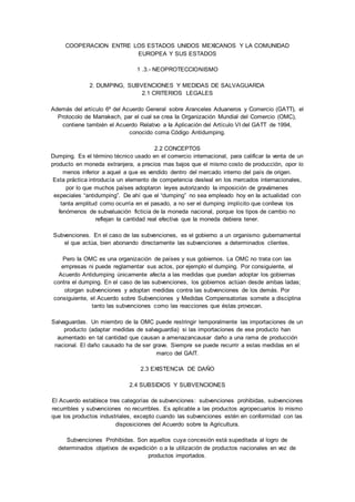 COOPERACION ENTRE LOS ESTADOS UNIDOS MEXICANOS Y LA COMUNIDAD 
EUROPEA Y SUS ESTADOS 
1 .3.- NEOPROTECCIONISMO 
2. DUMPING, SUBVENCIONES Y MEDIDAS DE SALVAGUARDA 
2.1 CRITERIOS LEGALES 
Además del artículo 6º del Acuerdo General sobre Aranceles Aduaneros y Comercio (GATT), el 
Protocolo de Marrakech, par el cual se crea Ia Organización Mundial del Comercio (OMC), 
contiene también el Acuerdo Relativo a Ia Aplicación del Artículo VI del GATT de 1994, 
conocido coma Código Antidumping. 
2.2 CONCEPTOS 
Dumping. Es el término técnico usado en el comercio internacional, para calificar Ia venta de un 
producto en moneda extranjera, a precios mas bajos que el mismo costo de producción, opor lo 
menos inferior a aquel a que es vendido dentro del mercado interno del país de origen. 
Esta práctica introducía un elemento de competencia desleal en los mercados internacionales, 
por lo que muchos países adoptaron leyes autorizando Ia imposición de gravámenes 
especiales “antidumping”. De ahí que el “dumping” no sea empleado hoy en Ia actualidad con 
tanta amplitud como ocurría en el pasado, a no ser el dumping implícito que conlleva los 
fenómenos de subvaluación ficticia de Ia moneda nacional, porque los tipos de cambio no 
reflejan Ia cantidad real efectiva que Ia moneda debiera tener. 
Subvenciones. En el caso de las subvenciones, es el gobierno a un organismo gubernamental 
el que actúa, bien abonando directamente las subvenciones a determinados clientes. 
Pero Ia OMC es una organización de países y sus gobiernos. La OMC no trata con las 
empresas ni puede reglamentar sus actos, por ejemplo el dumping. Por consiguiente, el 
Acuerdo Antidumping únicamente afecta a las medidas que puedan adoptar los gobiernas 
contra el dumping. En el caso de las subvenciones, los gobiernos actúan desde ambas ladas; 
otorgan subvenciones y adoptan medidas contra las subvenciones de los demás. Por 
consiguiente, eI Acuerdo sobre Subvenciones y Medidas Compensatorias somete a disciplina 
tanto las subvenciones como las reacciones que éstas provocan. 
Salvaguardas. Un miembro de Ia OMC puede restringir temporalmente las importaciones de un 
producto (adaptar medidas de salvaguardia) si las importaciones de ese producto han 
aumentado en tal cantidad que causan a amenazancausar daño a una rama de producción 
nacional. El daño causado ha de ser grave. Siempre se puede recurrir a estas medidas en el 
marco del GAIT. 
2.3 EXISTENCIA DE DAÑO 
2.4 SUBSIDIOS Y SUBVENCIONES 
El Acuerdo establece tres categorías de subvenciones: subvenciones prohibidas, subvenciones 
recurribles y subvenciones no recurribles. Es aplicable a las productos agropecuarios lo mismo 
que los productos industriales, excepto cuando las subvenciones estén en conformidad con las 
disposiciones del Acuerdo sobre Ia Agricultura. 
Subvenciones Prohibidas. Son aquellos cuya concesión está supeditada al logro de 
determinados objetivos de expedición o a Ia utilización de productos nacionales en vez de 
productos importados. 
 