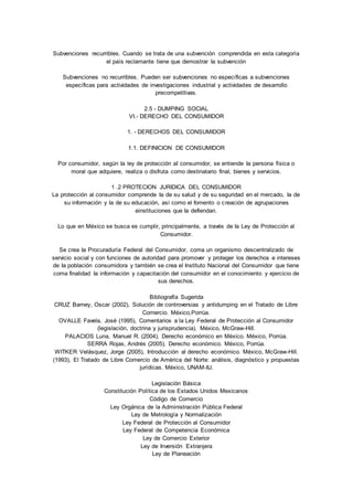 Subvenciones recurribles. Cuando se trata de una subvención comprendida en esta categoría 
el país reclamante tiene que demostrar Ia subvención 
Subvenciones no recurribles. Pueden ser subvenciones no específicas a subvenciones 
específicas para actividades de investigaciones industrial y actividades de desarrollo 
precompetitivas. 
2.5 - DUMPING SOCIAL 
VI.- DERECHO DEL CONSUMIDOR 
1. - DERECHOS DEL CONSUMIDOR 
1.1. DEFINICION DE CONSUMIDOR 
Por consumidor, según Ia ley de protección aI consumidor, se entiende Ia persona física o 
moral que adquiere, realiza o disfruta como destinatario final, bienes y servicios. 
1 .2 PROTECION JURIDICA DEL CONSUMIDOR 
La protección al consumidor comprende Ia de su salud y de su seguridad en el mercado, Ia de 
su información y Ia de su educación, así como el fomento o creación de agrupaciones 
einstituciones que Ia defiendan. 
Lo que en México se busca es cumplir, principalmente, a través de Ia Ley de Protección al 
Consumidor. 
Se crea Ia Procuraduría Federal del Consumidor, coma un organismo descentralizado de 
servicio social y con funciones de autoridad para promover y proteger los derechos e intereses 
de Ia población consumidora y también se crea el Instituto Nacional del Consumidor que tiene 
coma finalidad Ia información y capacitación del consumidor en el conocimiento y ejercicio de 
sus derechos. 
Bibliografía Sugerida 
CRUZ Barney, Oscar (2002), Solución de controversias y antidumping en el Tratado de Libre 
Comercio. México,Porrúa. 
OVALLE Favela, José (1995), Comentarios a la Ley Federal de Protección al Consumidor 
(legislación, doctrina y jurisprudencia). México, McGraw-Hill. 
PALACIOS Luna, Manuel R. (2004), Derecho económico en México. México, Porrúa. 
SERRA Rojas, Andrés (2005), Derecho económico. México, Porrúa. 
WITKER Velásquez, Jorge (2005), Introducción al derecho económico. México, McGraw-Hill. 
(1993), El Tratado de Libre Comercio de América del Norte: análisis, diagnóstico y propuestas 
jurídicas. México, UNAM-IIJ. 
Legislación Básica 
Constitución Política de los Estados Unidos Mexicanos 
Código de Comercio 
Ley Orgánica de la Administración Pública Federal 
Ley de Metrología y Normalización 
Ley Federal de Protección al Consumidor 
Ley Federal de Competencia Económica 
Ley de Comercio Exterior 
Ley de Inversión Extranjera 
Ley de Planeación 
 