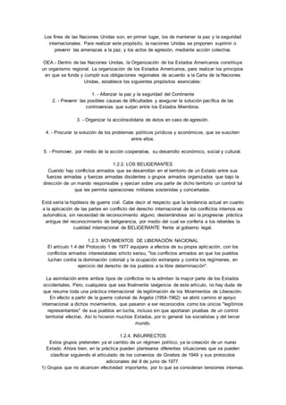 Los fines de las Naciones Unidas son, en primer lugar, los de mantener la paz y la seguridad 
internacionales. Para realizar este propósito, la naciones Unidas se proponen suprimir o 
prevenir las amenazas a la paz, y los actos de agresión, mediante acción colectiva. 
OEA.- Dentro de las Naciones Unidas, la Organización de los Estados Americanos constituye 
un organismo regional. La organización de los Estados Americanos, para realizar los principios 
en que se funda y cumplir sus obligaciones regionales de acuerdo a la Carta de la Naciones 
Unidas, establece los siguientes propósitos esenciales: 
1. - Afianzar la paz y la seguridad del Continente 
2. - Prevenir las posibles causas de dificultades y asegurar la solución pacífica de las 
controversias que surjan entre los Estados Miembros. 
3. - Organizar la acciónsolidaria de éstos en caso de agresión. 
4. - Procurar la solución de los problemas políticos jurídicos y económicos, que se susciten 
entre ellos. 
5. - Promover, por medio de la acción cooperativa, su desarrollo económico, social y cultural. 
1.2.2. LOS BELIGERANTES 
Cuando hay conflictos armados que se desarrollan en el territorio de un Estado entre sus 
fuerzas armadas y fuerzas armadas disidentes o grupos armados organizados que bajo la 
dirección de un mando responsable y ejerzan sobre una parte de dicho territorio un control tal 
que les permita operaciones militares sostenidas y concertadas. 
Está sería la hipótesis de guerra civil. Cabe decir al respecto que la tendencia actual en cuanto 
a la aplicación de las partes en conflicto del derecho internacional de los conflictos internos es 
automática, sin necesidad de reconocimiento alguno; desterrándose así la progresiva práctica 
antigua del reconocimiento de beligerancia, por medio del cual se confería a los rebeldes la 
cualidad internacional de BELIGERANTE frente al gobierno legal. 
1.2.3. MOVIMIENTOS DE LIBERACIÓN NACIONAL 
El artículo 1.4 del Protocolo 1 de 1977 equipara a efectos de su propia aplicación, con los 
conflictos armados interestatales stricto sensu, "los conflictos armados en que los pueblos 
luchan contra la dominación colonial y la ocupación extranjera y contra los regímenes, en 
ejercicio del derecho de los pueblos a la libre determinación". 
La asimilación entre ambos tipos de conflictos no la admiten la mayor parte de los Estados 
occidentales, Pero, cualquiera que sea finalmente lavigencia de este artículo, no hay duda de 
que resume toda una práctica internacional de legitimación de los Movimientos de Liberación. 
En efecto a partir de la guerra colonial de Argelia (1954-1962) se abrió camino el apoyo 
internacional a dichos movimientos, que pasaron a ser reconocidos como los únicos "legítimos 
representantes" de sus pueblos en lucha, incluso sin que aportaran pruebas de un control 
territorial efectivo. Así lo hicieron muchos Estados, por lo general los socialistas y del tercer 
mundo. 
1.2.4. INSURRECTOS 
Estos grupos pretenden ya el cambio de un régimen político, ya la creación de un nuevo 
Estado. Ahora bien, en la práctica pueden plantearse diferentes situaciones que se pueden 
clasificar siguiendo el articulado de los convenios de Ginebra de 1949 y sus protocolos 
adicionales del 8 de junio de 1977. 
1) Grupos que no alcancen efectividad importante, por lo que se consideran tensiones internas. 
 