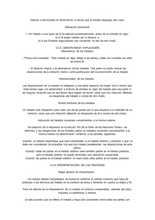 relación a ese Estado en dicha fecha, a menos que el tratado disponga otra cosa. 
Aplicación provisional. 
1. Un tratado o una parte de él se aplicará provisionalmente antes de su entrada en vigor: 
a) si el propio tratado así lo dispone: o 
b) si los Estados negociadores han convenido en ello de otro modo. 
2.2.5. OBSERVANCIA YAPLICACIÓN 
Observancia de los tratados. 
- "Pacta sunt servanda". Todo tratado en vigor obliga a las partes y debe ser cumplido por ellas 
de buena fe. 
-. El derecho interno y la observancia de los tratados. Una parte no podrá invocar las 
disposiciones de su derecho interno como justificación del incumpl imiento de un tratado 
Irretroactividad de los tratados. 
Las disposiciones de un tratado no obligaran a una parte respecto de ningún acto o hecho que 
haba tenido lugar con anterioridad a la fecha de entrada en vigor del tratado para esa parte ni 
de ninguna situación que en esa fecha haya dejado de existir, salvo que una intención diferente 
se desprenda del tratado o conste de otro modo. 
Ámbito territorial de los tratados. 
Un tratado será obligatorio para cada una de las partes por lo que respecta a la totalidad de su 
territorio, salvo que una intención diferente se desprenda de él o conste de otro modo. 
Aplicación de tratados sucesivos concernientes a la misma materia. 
Sin perjuicio de lo dispuesto en el artículo 103 de la Carta de las Naciones Unidas, los 
derechos y las obligaciones de los Estados partes en tratados sucesivos concernientes a la 
misma materia se determinaran conforme a los párrafos siguientes. 
-Cuando un tratado especifique que está subordinado a un tratado anterior o posterior o que no 
debe ser considerado incompatible con ese otro tratado prevalecerán las disposiciones de este 
último. 
-Cuando todas las partes en el tratado anterior sean también partes en el tratado posterior, 
pero el tratado anterior no quede terminado nisu aplicación suspendida 
-Cuando las partes en el tratado anterior no sean todas ellas partes en el tratado posterior. 
2.2.6. INTERPRETACIÓN DE LOS TRATADOS 
Regla general de interpretación. 
- Un tratado deberá interpretarse de buena fe conforme al sentido corriente que haya de 
atribuirse a los términos del tratado en el contexto de estos y teniendo en cuenta su objeto y fin. 
Para los efectos de la interpretación de un tratado el contexto comprenderá, además del texto, 
incluidos su preámbulo y anexos: 
a) todo acuerdo que se refiera al tratado y haya sido concertado entre todas las partes con 
 
