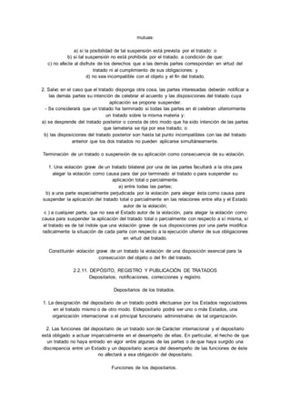 mutuas: 
a) si la posibilidad de tal suspensión está prevista por el tratado: o 
b) si tal suspensión no está prohibida por el tratado. a condición de que: 
c) no afecte al disfrute de los derechos que a las demás partes correspondan en virtud del 
tratado ni al cumplimiento de sus obligaciones: y 
d) no sea incompatible con el objeto y el fin del tratado. 
2. Salvo en el caso que el tratado disponga otra cosa, las partes interesadas deberán notificar a 
las demás partes su intención de celebrar el acuerdo y las disposiciones del tratado cuya 
aplicación se propone suspender. 
- Se considerará que un tratado ha terminado si todas las partes en él celebran ulteriormente 
un tratado sobre la misma materia y: 
a) se desprende del tratado posterior o consta de otro modo que ha sido intención de las partes 
que lamateria se rija por ese tratado; o 
b) las disposiciones del tratado posterior son hasta tal punto incompatibles con las del tratado 
anterior que los dos tratados no pueden aplicarse simultáneamente. 
Terminación de un tratado o suspensión de su aplicación como consecuencia de su violación. 
1. Una violación grave de un tratado bilateral por una de las partes facultará a la otra para 
alegar la violación como causa para dar por terminado el tratado o para suspender su 
aplicación total o parcialmente. 
a) entre todas las partes; 
b) a una parte especialmente perjudicada por la violación para alegar ésta como causa para 
suspender la aplicación del tratado total o parcialmente en las relaciones entre ella y el Estado 
autor de la violación; 
c ) a cualquier parte, que no sea el Estado autor de la violación, para alegar la violación como 
causa para suspender la aplicación del tratado total o parcialmente con respecto a sí misma, sí 
el tratado es de tal índole que una violación grave de sus disposiciones por una parte modifica 
radicalmente la situación de cada parte con respecto a la ejecución ulterior de sus obligaciones 
en virtud del tratado. 
Constituirán violación grave de un tratado la violación de una disposición esencial para la 
consecución del objeto o del fin del tratado. 
2.2.11. DEPÓSITO, REGISTRO Y PUBLICACIÓN DE TRATADOS 
Depositarios, notificaciones, correcciones y registro. 
Depositarios de los tratados. 
1. La designación del depositario de un tratado podrá efectuarse por los Estados negociadores 
en el tratado mismo o de otro modo. Eldepositario podrá ser uno o más Estados, una 
organización internacional o el principal funcionario administrativo de tal organización. 
2. Las funciones del depositario de un tratado son de Carácter internacional y el depositario 
está obligado a actuar imparcialmente en el desempeño de ellas. En particular, el hecho de que 
un tratado no haya entrado en vigor entre algunas de las partes o de que haya surgido una 
discrepancia entre un Estado y un depositario acerca del desempeño de las funciones de éste 
no afectará a esa obligación del depositario. 
Funciones de los depositarios. 
 