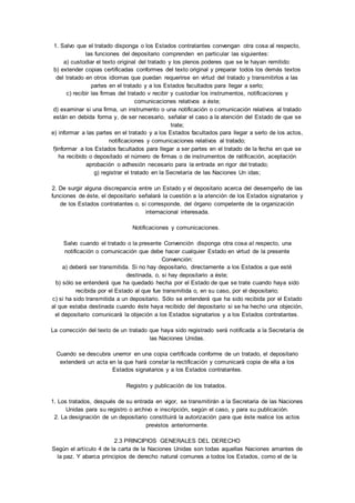 1. Salvo que el tratado disponga o los Estados contratantes convengan otra cosa al respecto, 
las funciones del depositario comprenden en particular las siguientes: 
a) custodiar el texto original del tratado y los plenos poderes que se le hayan remitido: 
b) extender copias certificadas conformes del texto original y preparar todos los demás textos 
del tratado en otros idiomas que puedan requerirse en virtud del tratado y transmitirlos a las 
partes en el tratado y a los Estados facultados para llegar a serlo; 
c) recibir las firmas del tratado v recibir y custodiar los instrumentos, notificaciones y 
comunicaciones relativos a éste; 
d) examinar si una firma, un instrumento o una notificación o comunicación relativos al tratado 
están en debida forma y, de ser necesario, señalar el caso a la atención del Estado de que se 
trate; 
e) informar a las partes en el tratado y a los Estados facultados para llegar a serlo de los actos, 
notificaciones y comunicaciones relativos al tratado; 
f)informar a los Estados facultados para llegar a ser partes en el tratado de la fecha en que se 
ha recibido o depositado el número de firmas o de instrumentos de ratificación, aceptación 
aprobación o adhesión necesario para la entrada en rigor del tratado; 
g) registrar el tratado en la Secretaría de las Naciones Un idas; 
2. De surgir alguna discrepancia entre un Estado y el depositario acerca del desempeño de las 
funciones de éste, el depositario señalará la cuestión a la atención de los Estados signatarios y 
de los Estados contratantes o, si corresponde, del órgano competente de la organización 
internacional interesada. 
Notificaciones y comunicaciones. 
Salvo cuando el tratado o la presente Convención disponga otra cosa al respecto, una 
notificación o comunicación que debe hacer cualquier Estado en virtud de la presente 
Convención: 
a) deberá ser transmitida. Si no hay depositario, directamente a los Estados a que esté 
destinada, o, si hay depositario a éste; 
b) sólo se entenderá que ha quedado hecha por el Estado de que se trate cuando haya sido 
recibida por el Estado al que fue transmitida o, en su caso, por el depositario; 
c) si ha sido transmitida a un depositario. Sólo se entenderá que ha sido recibida por el Estado 
al que estaba destinada cuando éste haya recibido del depositario si se ha hecho una objeción, 
el depositario comunicará la objeción a los Estados signatarios y a los Estados contratantes. 
La corrección del texto de un tratado que haya sido registrado será notificada a la Secretaría de 
las Naciones Unidas. 
Cuando se descubra unerror en una copia certificada conforme de un tratado, el depositario 
extenderá un acta en la que hará constar la rectificación y comunicará copia de ella a los 
Estados signatarios y a los Estados contratantes. 
Registro y publicación de los tratados. 
1. Los tratados, después de su entrada en vigor, se transmitirán a la Secretaria de las Naciones 
Unidas para su registro o archivo e inscripción, según el caso, y para su publicación. 
2. La designación de un depositario constituirá la autorización para que éste realice los actos 
previstos anteriormente. 
2.3 PRINCIPIOS GENERALES DEL DERECHO 
Según el artículo 4 de la carta de la Naciones Unidas son todas aquellas Naciones amantes de 
la paz. Y abarca principios de derecho natural comunes a todos los Estados, como el de la 
 