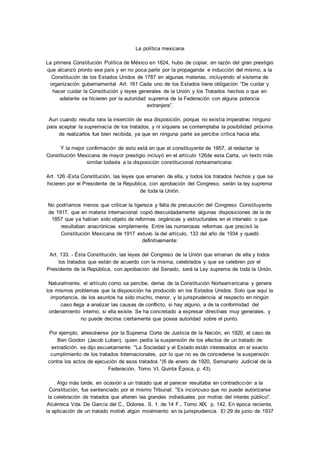 La política mexicana 
La primera Constitución Política de México en 1824, hubo de copiar, en razón del gran prestigio 
que alcanzó pronto ese país y en no poca parte por la propaganda e inducción del mismo, a la 
Constitución de los Estados Unidos de 1787 en algunas materias, incluyendo el sistema de 
organización gubernamental Art. 161 Cada uno de los Estados tiene obligación “De cuidar y 
hacer cuidar la Constitución y leyes generales de la Unión y los Tratados hechos o que en 
adelante se hicieren por la autoridad suprema de la Federación con alguna potencia 
extranjera”. 
Aun cuando resulta rara la inserción de esa disposición, porque no existía imperativo ninguno 
para aceptar la supremacía de los tratados, y ni siquiera se contemplaba la posibilidad próxima 
de realizarlos fue bien recibida, ya que en ninguna parte se percibe crítica hacia ella. 
Y la mejor confirmación de esto está en que el constituyente de 1857, al redactar la 
Constitución Mexicana de mayor prestigio incluyó en el artículo 126de esta Carta, un texto más 
similar todavía a la disposición constitucional norteamericana: 
Art. 126.-Esta Constitución, las leyes que emanen de ella, y todos los tratados hechos y que se 
hicieren por el Presidente de la Republica, con aprobación del Congreso, serán la ley suprema 
de toda la Unión. 
No podríamos menos que criticar la ligereza y falta de precaución del Congreso Constituyente 
de 1917, que en materia internacional copió descuidadamente algunas disposiciones de la de 
1857 que ya habían sido objeto de reformas orgánicas y estructurales en el intervalo o que 
resultaban anacrónicas simplemente. Entre las numerosas reformas que precisó la 
Constitución Mexicana de 1917 estuvo la del artículo, 133 del año de 1934 y quedó 
definitivamente: 
Art. 133. - Ésta Constitución, las leyes del Congreso de la Unión que emanan de ella y todos 
los tratados que están de acuerdo con la misma, celebrados y que se celebren por el 
Presidente de la República, con aprobación del Senado, será la Ley suprema de toda la Unión. 
Naturalmente, el artículo corno se percibe, deriva de la Constitución Norteamericana y genera 
los mismos problemas que la disposición ha producido en los Estados Unidos. Solo que aquí la 
importancia, de los asuntos ha sido mucho, menor, y la jurisprudencia al respecto en ningún 
caso Ilega a analizar las causas de conflicto, si hay alguno, a de la conformidad del 
ordenamiento interno, si ella existe. Se ha concretado a expresar directivas muy generales, y 
no puede decirse ciertamente que posea autoridad sobre el punto. 
Por ejemplo, alresolverse por la Suprema Corte de Justicia de la Nación, en 1920, el caso de 
Ben Gordon (Jacob Luban), quien pedía la suspensión de los efectos de un tratado de 
extradición, se dijo escuetamente: "La Sociedad y el Estado están interesados en el exacto 
cumplimiento de los tratados Internacionales, por lo que no es de concederse la suspensión 
contra los actos de ejecución de esos tratados "(6 de enero de 1920, Semanario Judicial de la 
Federación, Tomo VI, Quinta Época, p. 43). 
Algo más tarde, en ocasión a un tratado que al parecer resultaba en contradicción a la 
Constitución, fue sentenciado por el mismo Tribunal: "Es inconcuso que no puede autorizarse 
la celebración de tratados que alteren las grandes individuales por motivo del interés público". 
Alcérreca Vda. De García del C., Dolores. S. 1. de 14 F., Tomo XIX, p. 142. En época reciente, 
la aplicación de un tratado motivó algún movimiento en la jurisprudencia. El 29 de junio de 1937 
 