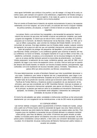 esas aguas territoriales que conduce a los puertos y aun de navegar a lo largo de la costa, en 
ciertos casos, pero siempre con sujeción a las ordenanzas y reglamentos del Estado contiguo y 
bajo el supuesto de que tal tránsito es legitimo. A las naves de, guerra no se les reconoce ese 
derecho con la misma amplitud. 
Pero en cambio el Estado tiene el derecho de explotar exclusivamente la pesca y las especies 
sedentarias en el mar marginal, así como el suelo y el subsuelo del mismo e imponer medidas 
de política sanitaria y de aduanas, e impedir o limitar el tránsito en zonas peligrosas de 
seguridad. 
Los países, frente a una anchura hoy inaceptable y ala necesidad de aprovechar hasta el 
máximo los recursos de esa zona, han tendido a buscar una protección unilateral, que puede 
juzgarse de exagerada. El clamor que se nota en torno a este asunto se refleja en la norma 
propuesta por la Comisión, de Derecho Internacional de las Naciones Unidas, en 1953, por lo 
que se refiere a pesquerías, para conciliar los intereses del Estado ribereño con los de la 
comunidad de naciones. Esa regla establece que los Estados deben aceptar cualquier sistema 
de regulación de la pesca en alta mar que una autoridad internacional prescriba como esencial 
parte del propósito de proteger las pesquerías del despilfarro y de la exterminación. 
Las Naciones Unidas convocaron a una conferencia general para examinar el derecho del mar. 
La conferencia se reunió en Ginebra, se progresó bastante en lo que se refiere al mar libre, a la 
plataforma continental, a la pesca y a la conservación de los recursos biológicos de alta mar, 
pero en el campo del Mar territorial persistió la misma falta de entendimiento. Los Estados 
Unidos propusieron la realización de una nueva conferencia general, para abril de 1960, con el 
propósito de Llegar a una norma de aceptación común, sin éxito. Pero en tanto que la cuestión 
del derecho del Estado ribereño en relación con terceros Estados (transito, principalmente) siga 
confundida con la de explotación de recursos naturales (pesca, minerales, hidrocarburos, etc.), 
parece difícil por ahora encontrar una fórmula compromisoria. 
Por esas determinaciones se pide al Secretario General que rinda la posibilidad deconvocar a 
una nueva. Conferencia para revisar el régimen del mar, y especialmente, para Llegar a una 
definición a, precisa e internacionalmente aceptada de la zona de los fondos y oceánicos que 
se hallan fuera de la jurisdicción nacional; solicita que la Comisión sobre Utilización con Fines 
Pacificas de Fondos Marinos y Oceánicos acelere la expedición de una declaración de los 
principios, para que sea considerada por la XXV Asamblea General, insta que se prepare un 
estudio sobre un mecanismo internacional apropiado para ejercer tal utilizac ión y, finalmente y 
de la principal, se declara que hasta en tanto no se establezca el mecanismo internacional, 
apropiado, los Estados y las autoridades están obligados a abstenerse de cualesquiera 
actividades de recursos en tales zonas. 
Al mismo ha sido palpable que varias sociedades e instituciones científicas se han pronunciado 
abiertamente por una congelación de las reivindicaciones a más de 200 metros de profundidad. 
6.5. ESPACIO AÉREO 
Las normas relativas al espacio aéreo supuestamente al territorio Estado son nuevas, porque 
sólo a partir de la Primera Guerra existió la necesidad de regular esa zona. Hasta entonces en 
contadas ocasiones que está materia fue tratada, se sostenía que espacio aéreo era libre. Pero 
la guerra puso de manifiesto la necesidad de que el Estado afirmase su soberanía territorial 
sobre porción, para fines de defensa y de control. Al terminar esa guerra armada ya nadie 
dudaba si el Estado podría ejercer tal soberanía sino sólo si el transito de aeronaves de otros 
países podría considerarse comoun derecho, o bien como una concesión del Estado cuyo cielo 
cruzaban. En el desarrollo de pocas instituciones del Derecho Internacional podría notarse un 
acuerdo tan completo. 
 