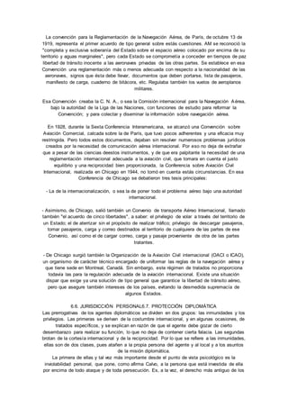 La convención para la Reglamentación de la Navegación Aérea, de París, de octubre 13 de 
1919, representa el primer acuerdo de tipo general sobre estás cuestiones. AM se reconoció la 
"completa y exclusiva soberanía del Estado sobre el espacio aéreo colocado por encima de su 
territorio y aguas marginales", pero cada Estado se comprometía a conceder en tiempos de paz 
libertad de tránsito inocente a las aeronaves privadas de las otras partes. Se establece en esa 
Convención una reglamentación más o menos adecuada con respecto a la nacionalidad de las 
aeronaves, signos que ésta debe llevar, documentos que deben portarse, lista de pasajeros, 
manifiesto de carga, cuaderno de bitácora, etc. Regulaba también los vuelos de aeroplanos 
militares. 
Esa Convención creaba la C. N. A., o sea la Comisión internacional para la Navegación Aérea, 
bajo la autoridad de la Liga de las Naciones, con funciones de estudio para reformar la 
Convención; y para colectar y diseminar la información sobre navegación aérea. 
En 1928, durante la Sexta Conferencia Interamericana, se alcanzó una Convención sobre 
Aviación Comercial, calcada sobre la de París, que tuvo pocos adherentes y una eficacia muy 
restringida. Pero todos estos documentos, dejaban sin resolver numerosos problemas jurídicos 
creados por la necesidad de comunicación aérea internacional. Por eso no deja de extrañar 
que a pesar de las ciencias deestos instrumentos, y de que era palpitante la necesidad de una 
reglamentación internacional adecuada a la aviación civil, que tomara en cuenta el justo 
equilibrio y una reciprocidad bien proporcionada, la Conferencia sobre Aviación Civil 
Internacional, realizada en Chicago en 1944, no tomó en cuenta estás circunstancias. En esa 
Conferencia de Chicago se debatieron tres tesis principales: 
- La de la internacionalización, o sea la de poner todo el problema aéreo bajo una autoridad 
internacional. 
- Asimismo, de Chicago, salió también un Convenio de transporte Aéreo Internacional, llamado 
también "el acuerdo de cinco libertades", a saber: el privilegio de volar a través del territorio de 
un Estado; el de aterrizar sin el propósito de realizar tráfico; privilegio de descargar pasajeros, 
tomar pasajeros, carga y correo destinados al territorio de cualquiera de las partes de ese 
Convenio, así como el de cargar correo, carga y pasaje proveniente de otra de las partes 
tratantes. 
- De Chicago surgió también la Organización de la Aviación Civil internacional (OACI o ICAO), 
un organismo de carácter técnico encargado de uniformar las reglas de la navegación aérea y 
que tiene sede en Montreal, Canadá. Sin embargo, este régimen de tratados no proporciona 
todavía las para la regulación adecuada de la aviación internacional. Existe una situación 
dispar que exige ya una solución de tipo general que garantice la libertad de tránsito aéreo, 
pero que asegure también intereses de los países, evitando la desmedida supremacía de 
algunos Estados. 
6.6. JURISDICCIÓN PERSONAL6.7. PROTECCIÓN DIPLOMÁTICA 
Las prerrogativas de los agentes diplomáticos se dividen en dos grupos: las inmunidades y los 
privilegios. Las primeras se derivan de la costumbre internacional, y en algunas ocasiones, de 
tratados específicos, y se explican en razón de que el agente debe gozar de cierto 
desembarazo para realizar su función, lo que no deja de contener cierta falacia. Las segundas 
brotan de la cortesía internacional y de la reciprocidad. Por lo que se refiere a las inmunidades, 
ellas son de dos clases, pues atañen a la propia persona del agente y al local y a los asuntos 
de la misión diplomática. 
La primera de ellas y tal vez más importante desde el punto de vista psicológico es la 
inviolabilidad personal, que pone, como afirma Calvo, a la persona que está investida de ella 
por encima de todo ataque y de toda persecución. Es, a la vez, el derecho más antiguo de los 
 